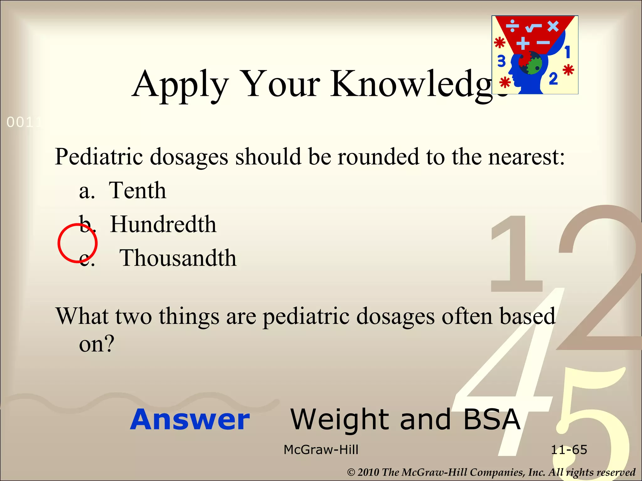 Apply Your Knowledge Pediatric dosages should be rounded to the nearest:  a.  Tenth b.  Hundredth c. Thousandth What two things are pediatric dosages often based on?  McGraw-Hill 11- Answer  Weight and BSA 
