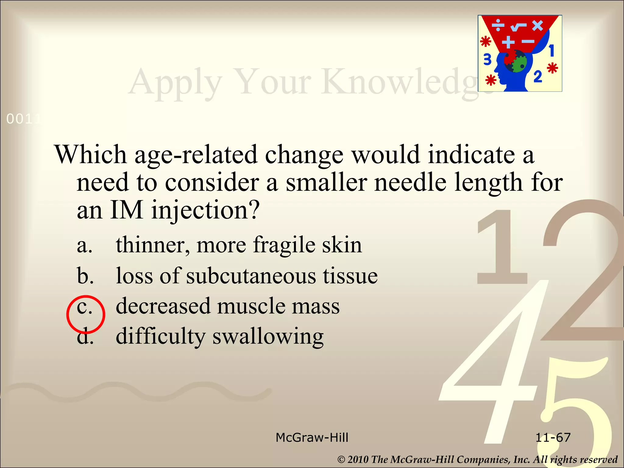 Apply Your Knowledge Which age-related change would indicate a need to consider a smaller needle length for an IM injection? a. thinner, more fragile skin b. loss of subcutaneous tissue c. decreased muscle mass d. difficulty swallowing McGraw-Hill 11- 