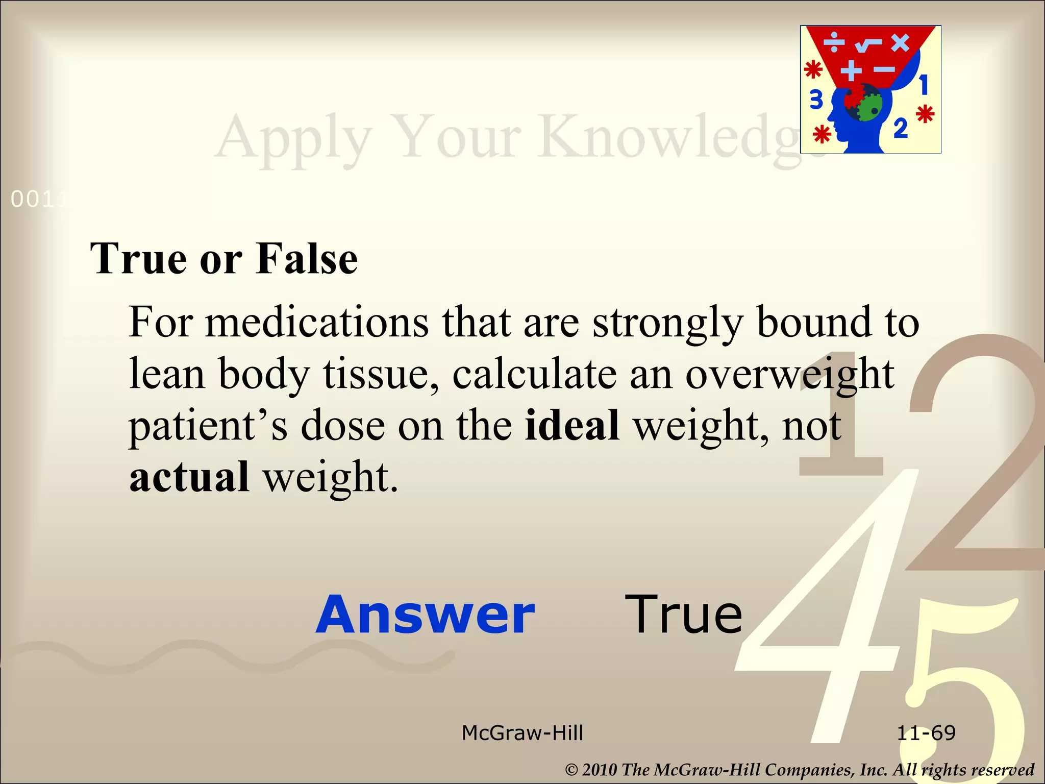 Apply Your Knowledge True or False For medications that are strongly bound to lean body tissue, calculate an overweight patient’s dose on the  ideal  weight, not  actual  weight. McGraw-Hill 11- Answer  True 