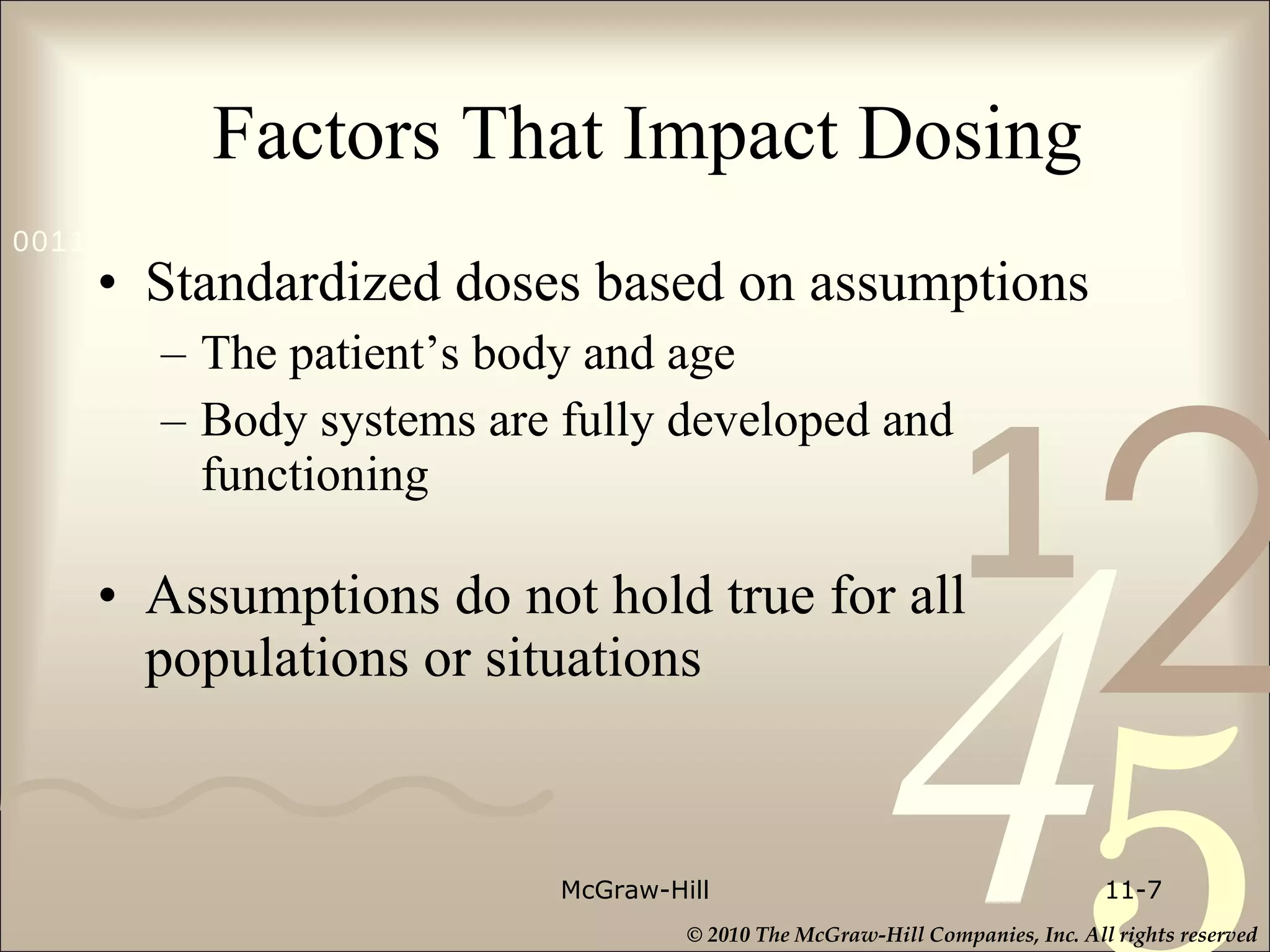 Factors That Impact Dosing Standardized doses based on assumptions The patient’s body and age Body systems are fully developed and functioning Assumptions do not hold true for all populations or situations McGraw-Hill 11- 