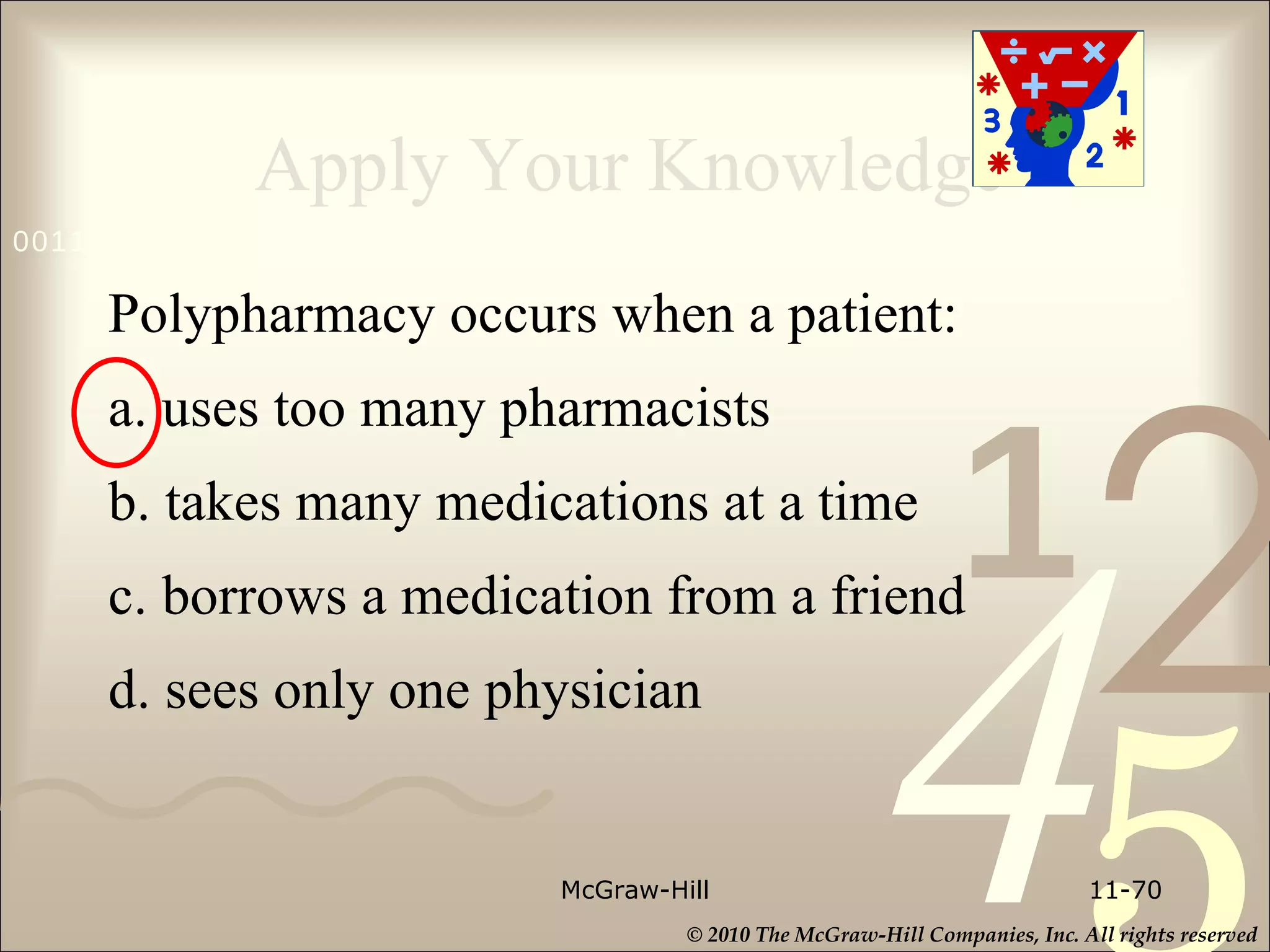 Apply Your Knowledge Polypharmacy occurs when a patient: a. uses too many pharmacists b. takes many medications at a time c. borrows a medication from a friend d. sees only one physician McGraw-Hill 11- 