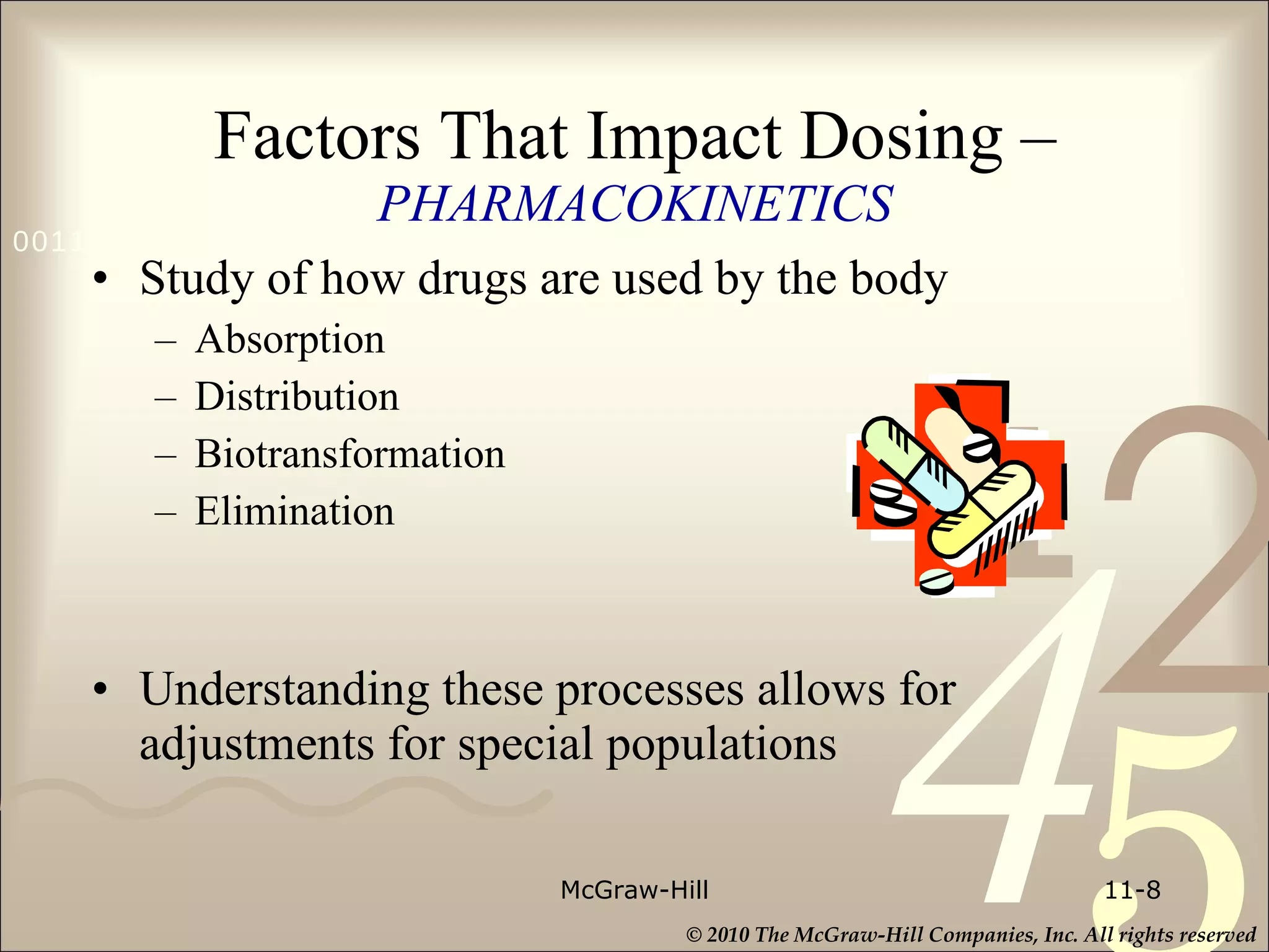 Factors That Impact Dosing –   PHARMACOKINETICS Study of how drugs are used by the body Absorption Distribution Biotransformation Elimination Understanding these processes allows for adjustments for special populations McGraw-Hill 11- 