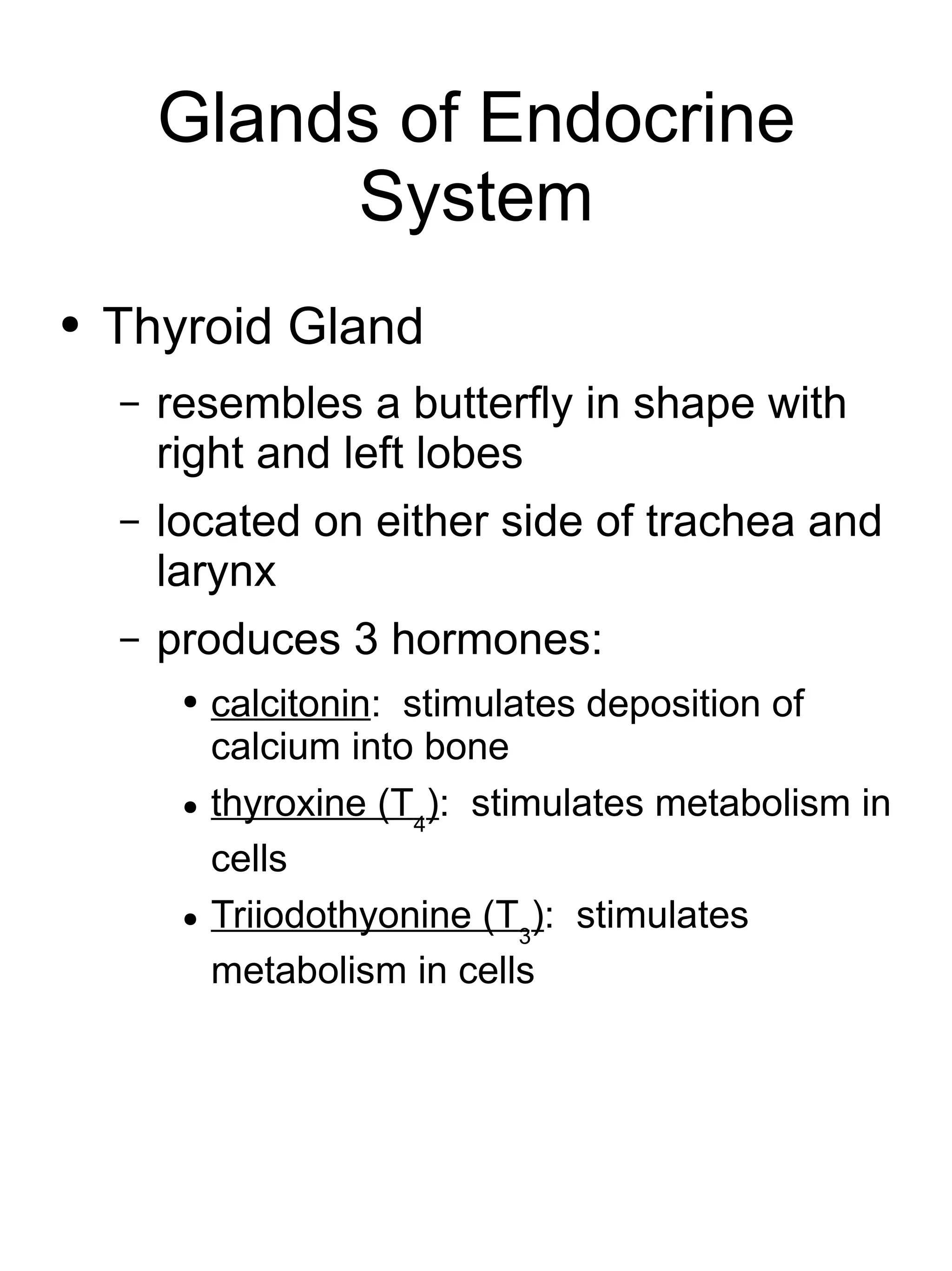 Glands of Endocrine System Thyroid Gland resembles a butterfly in shape with right and left lobes located on either side of trachea and larynx produces 3 hormones: calcitonin :  stimulates deposition of calcium into bone thyroxine (T 4 ) :  stimulates metabolism in cells Triiodothyonine (T 3 ) :  stimulates metabolism in cells 