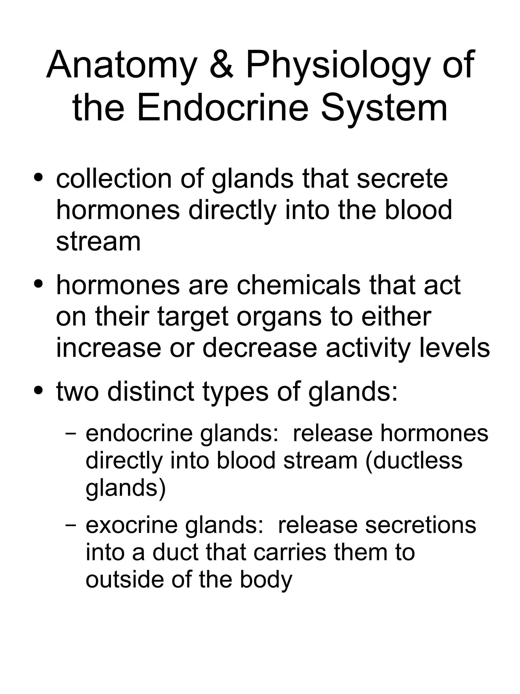 Anatomy & Physiology of the Endocrine System collection of glands that secrete hormones directly into the blood stream hormones are chemicals that act on their target organs to either increase or decrease activity levels two distinct types of glands: endocrine glands:  release hormones directly into blood stream (ductless glands) exocrine glands:  release secretions into a duct that carries them to outside of the body 