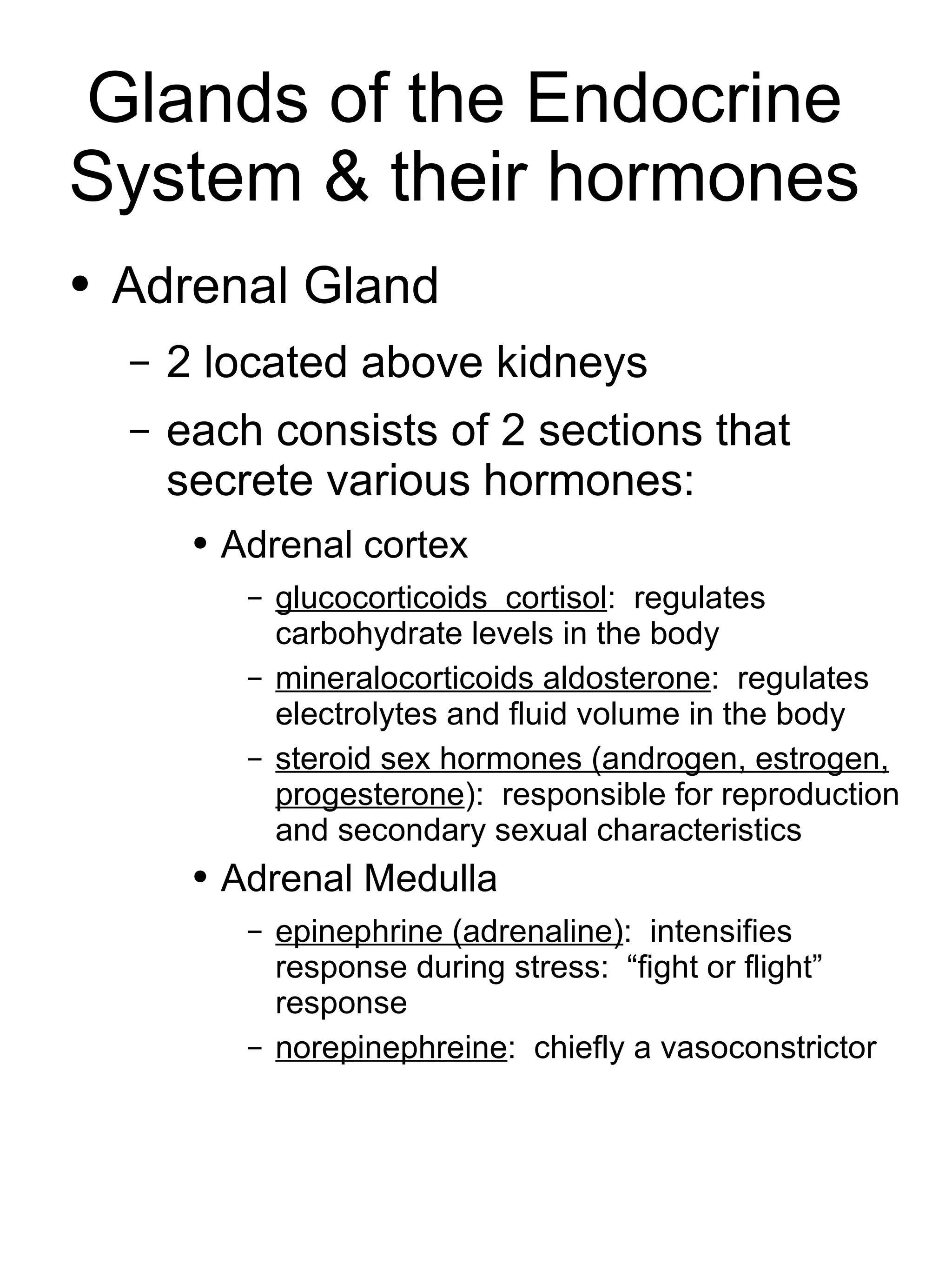 Glands of the Endocrine System & their hormones Adrenal Gland 2 located above kidneys each consists of 2 sections that secrete various hormones:  Adrenal cortex glucocorticoids  cortisol :  regulates carbohydrate levels in the body mineralocorticoids aldosterone :  regulates electrolytes and fluid volume in the body steroid sex hormones (androgen, estrogen, progesterone ):  responsible for reproduction and secondary sexual characteristics Adrenal Medulla epinephrine (adrenaline) :  intensifies response during stress:  “fight or flight” response norepinephreine :  chiefly a  vasoconstrictor 