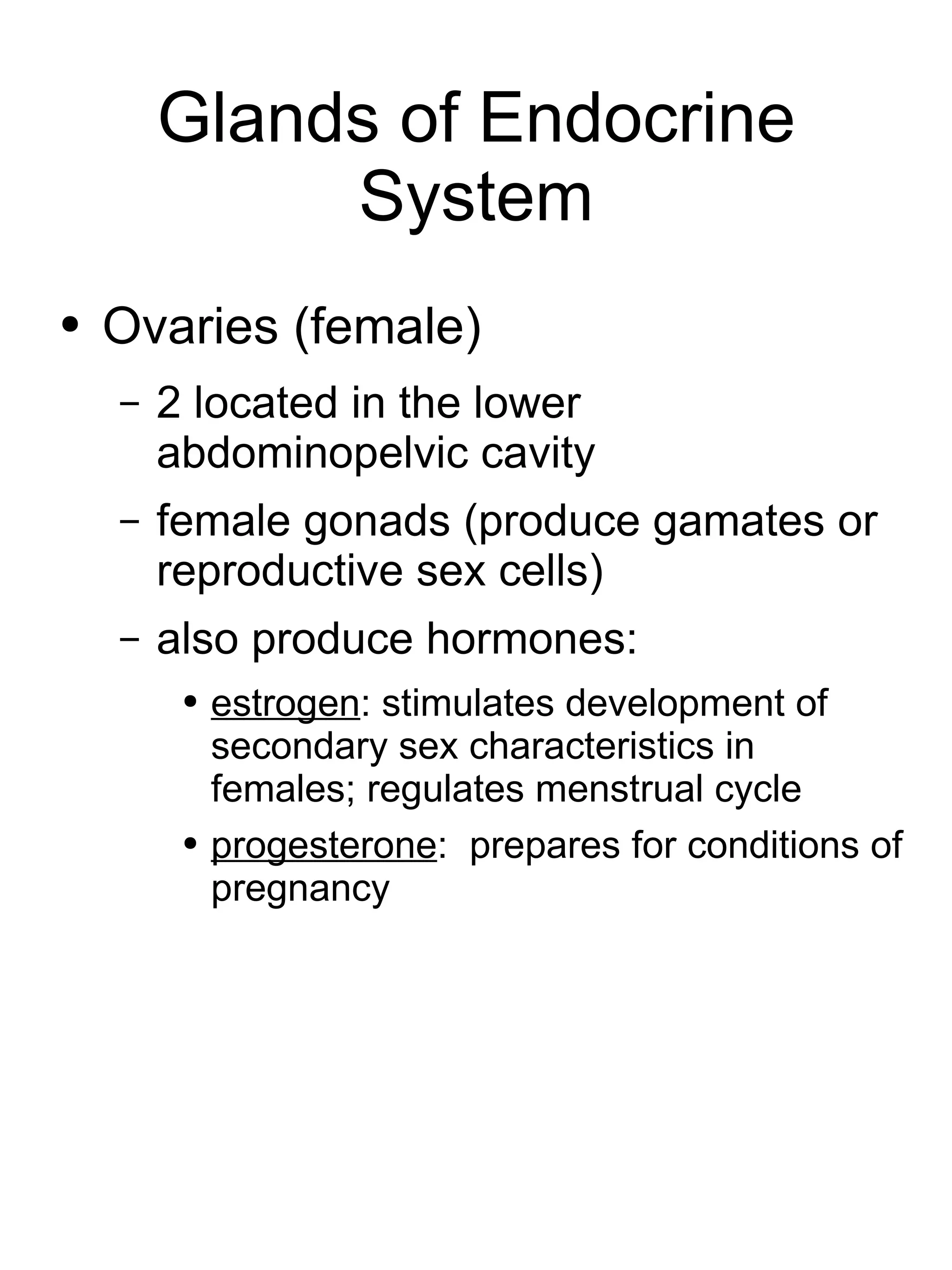 Glands of Endocrine System Ovaries (female) 2 located in the lower abdominopelvic cavity female gonads (produce gamates or reproductive sex cells) also produce hormones: estrogen : stimulates development of secondary sex characteristics in females; regulates menstrual cycle progesterone :  prepares for conditions of pregnancy 