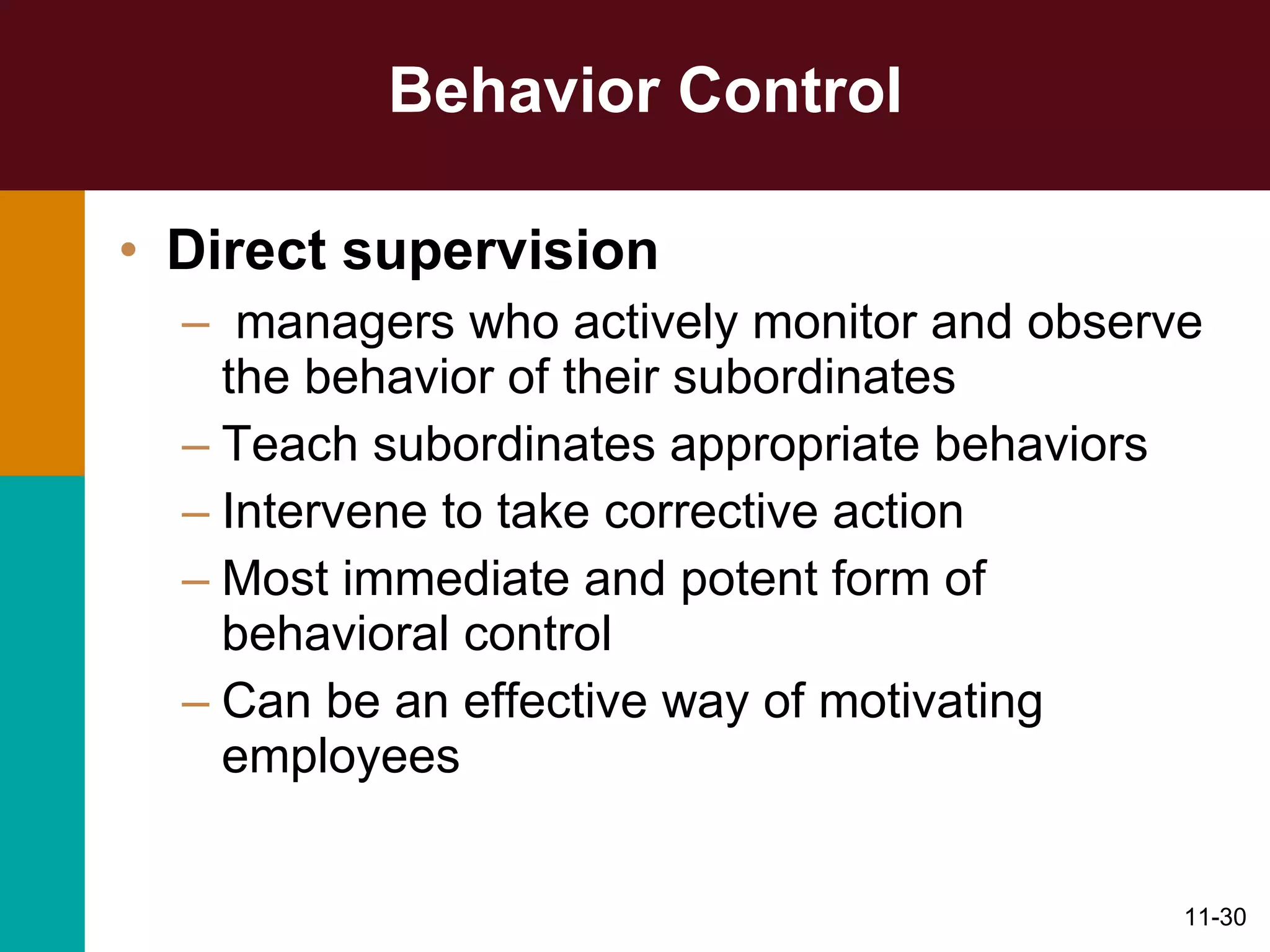 Behavior Control Direct supervision managers who actively monitor and observe the behavior of their subordinates Teach subordinates appropriate behaviors Intervene to take corrective action Most immediate and potent form of behavioral control Can be an effective way of motivating employees 