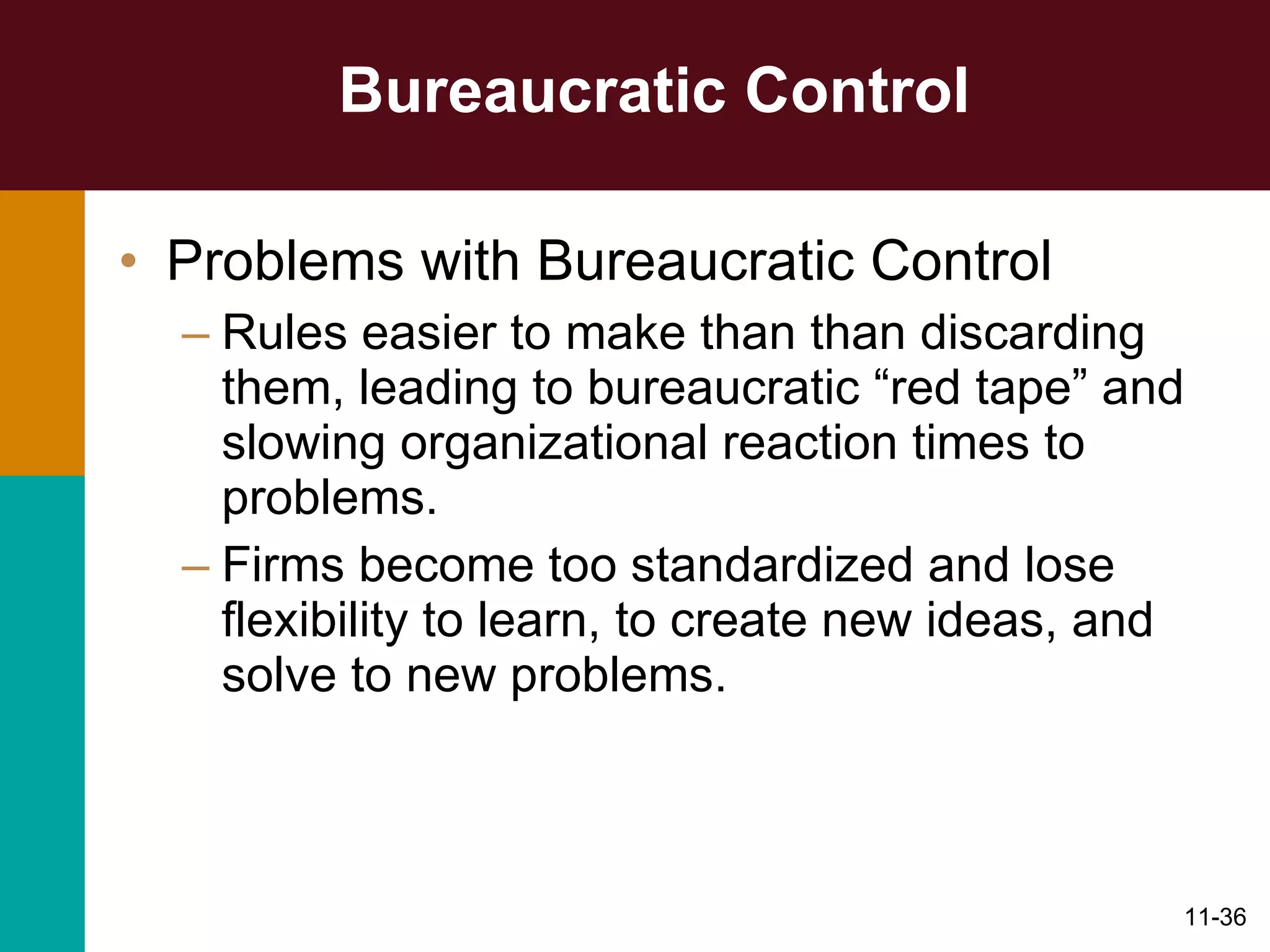 Bureaucratic Control Problems with Bureaucratic Control Rules easier to make than than discarding them, leading to bureaucratic “red tape” and slowing organizational reaction times to problems. Firms become too standardized and lose flexibility to learn, to create new ideas, and solve to new problems. 