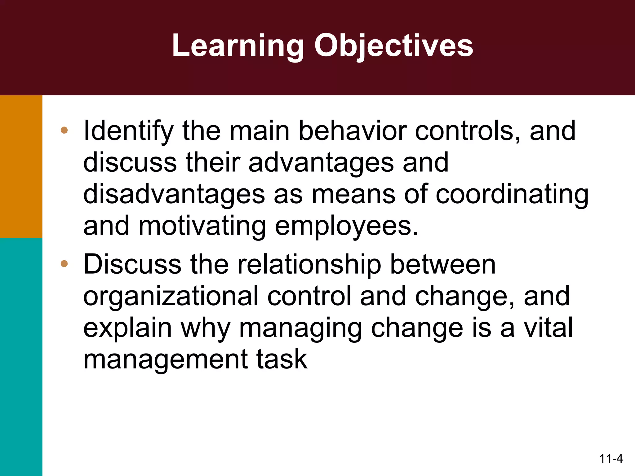 Learning Objectives Identify the main behavior controls, and discuss their advantages and disadvantages as means of coordinating and motivating employees. Discuss the relationship between organizational control and change, and explain why managing change is a vital management task 