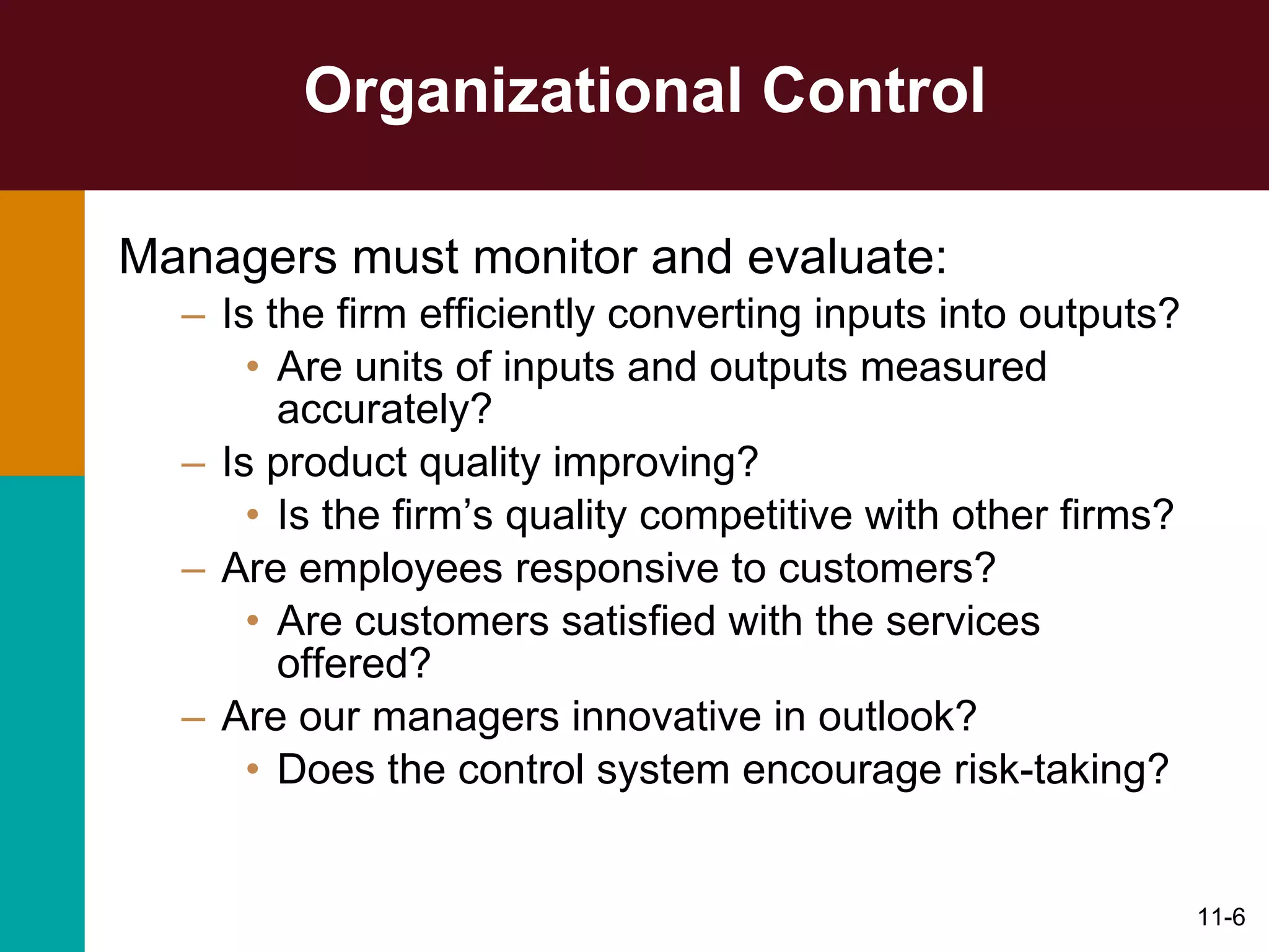 Organizational Control Managers must monitor and evaluate: Is the firm efficiently converting inputs into outputs? Are units of inputs and outputs measured accurately? Is product quality improving? Is the firm’s quality competitive with other firms? Are employees responsive to customers? Are customers satisfied with the services offered? Are our managers innovative in outlook? Does the control system encourage risk-taking? 