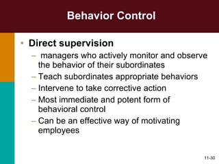 Behavior Control Direct supervision managers who actively monitor and observe the behavior of their subordinates Teach subordinates appropriate behaviors Intervene to take corrective action Most immediate and potent form of behavioral control Can be an effective way of motivating employees 