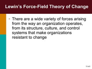 Lewin’s Force-Field Theory of Change There are a wide variety of forces arising from the way an organization operates, from its structure, culture, and control systems that make organizations resistant to change 