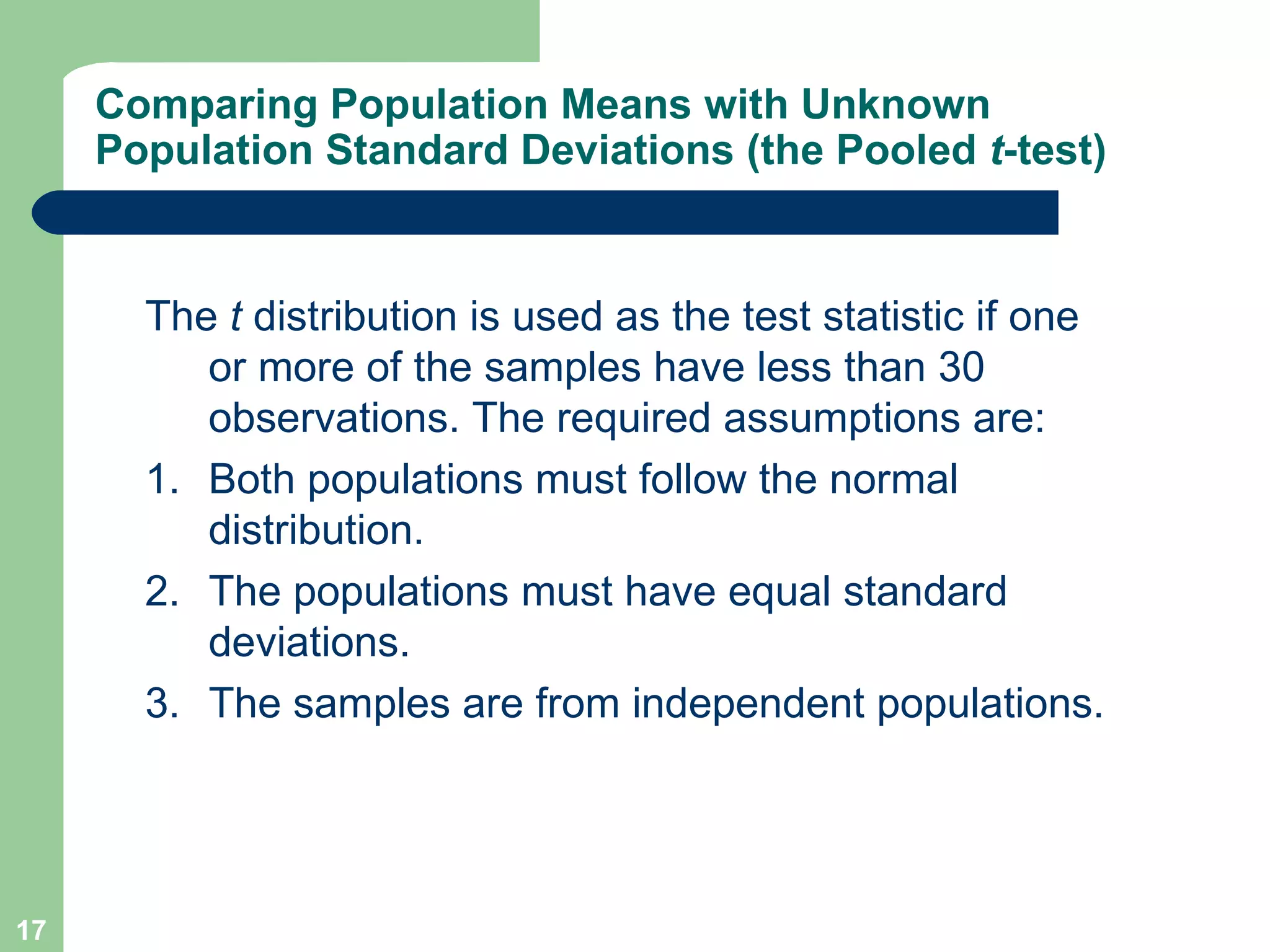 Comparing Population Means with Unknown Population Standard Deviations (the Pooled  t -test) The  t  distribution is used as the test statistic if one or more of the samples have less than 30 observations. The required assumptions are: 1. Both populations must follow the normal distribution. 2. The populations must have equal standard deviations. 3. The samples are from independent populations. 