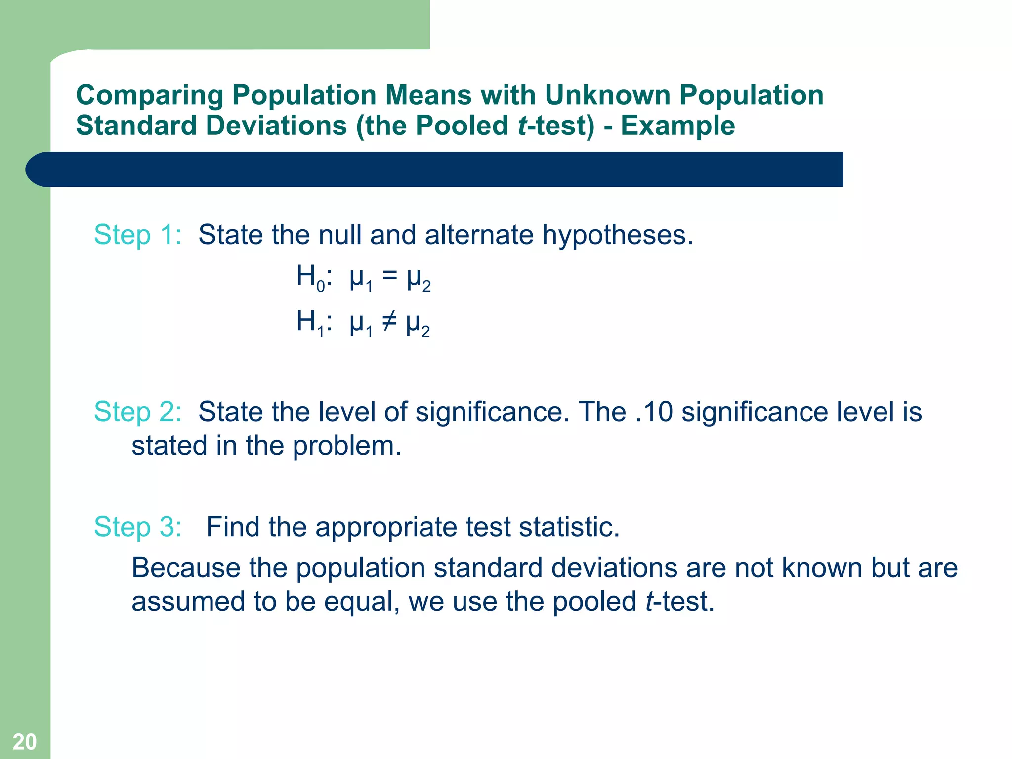 Step 1:  State the null and alternate hypotheses.  H 0 :  µ 1  = µ 2  H 1 :  µ 1  ≠ µ 2 Step 2:   State the level of significance. The .10 significance level is stated in the problem. Step 3:  Find the appropriate test statistic.   Because the population standard deviations are not known but are assumed to be equal, we use the pooled  t -test. Comparing Population Means with Unknown Population Standard Deviations (the Pooled  t -test) - Example 