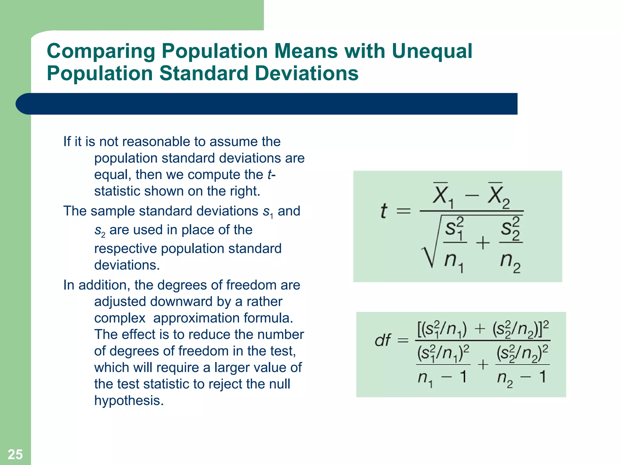 Comparing Population Means with Unequal Population Standard Deviations If it is not reasonable to assume the population standard deviations are equal, then we compute the  t -statistic shown on the right. The sample standard deviations  s 1  and  s 2  are used in place of the respective population standard deviations.  In addition, the degrees of freedom are adjusted downward by a rather complex  approximation formula. The effect is to reduce the number of degrees of freedom in the test, which will require a larger value of the test statistic to reject the null hypothesis. 
