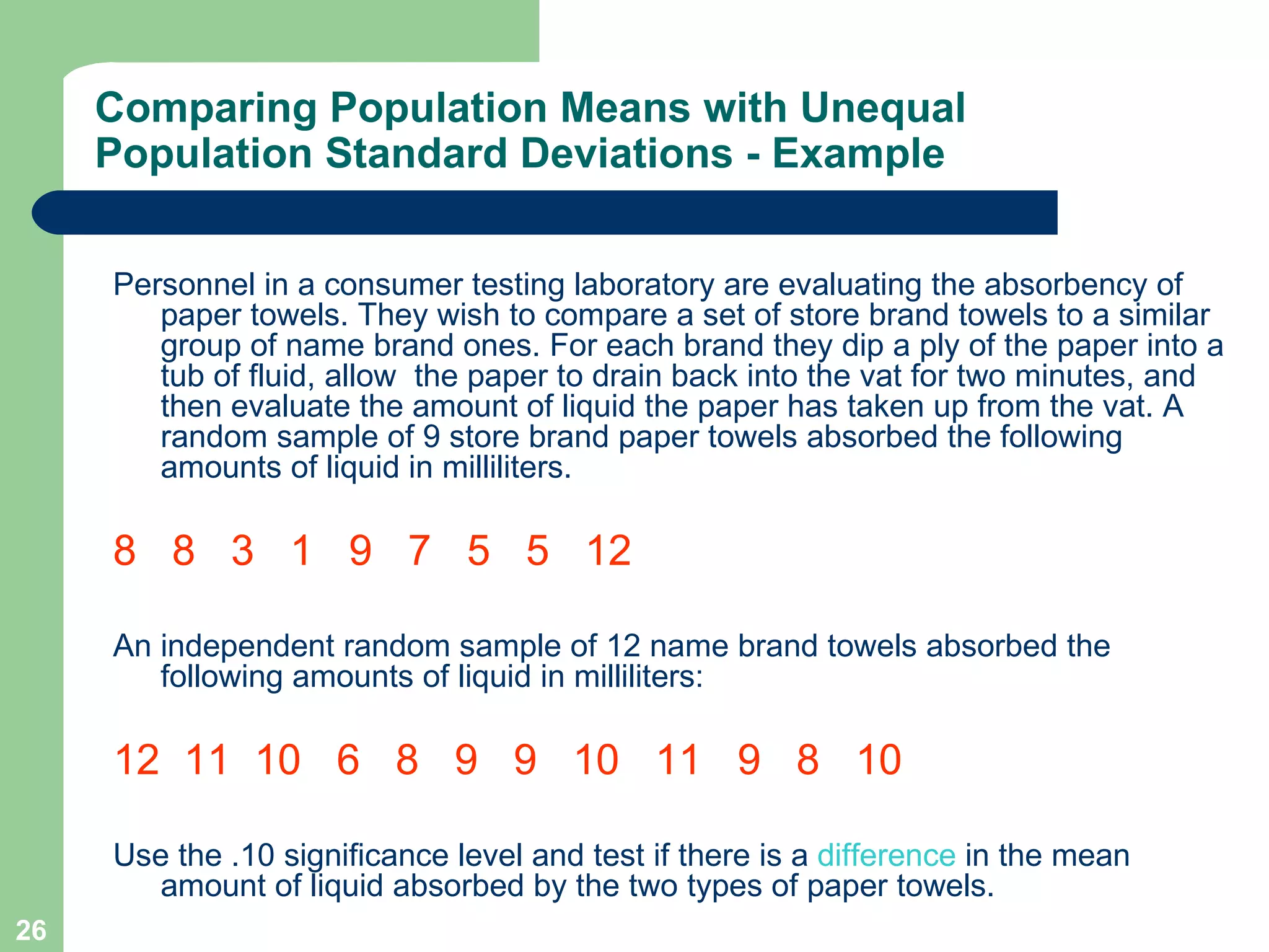 Comparing Population Means with Unequal Population Standard Deviations - Example Personnel in a consumer testing laboratory are evaluating the absorbency of paper towels. They wish to compare a set of store brand towels to a similar group of name brand ones. For each brand they dip a ply of the paper into a tub of fluid, allow  the paper to drain back into the vat for two minutes, and then evaluate the amount of liquid the paper has taken up from the vat. A random sample of 9 store brand paper towels absorbed the following amounts of liquid in milliliters.  8  8  3  1  9  7  5  5  12 An independent random sample of 12 name brand towels absorbed the following amounts of liquid in milliliters: 12  11  10  6  8  9  9  10  11  9  8  10 Use the .10 significance level and test if there is a  difference  in the mean amount of liquid absorbed by the two types of paper towels. 