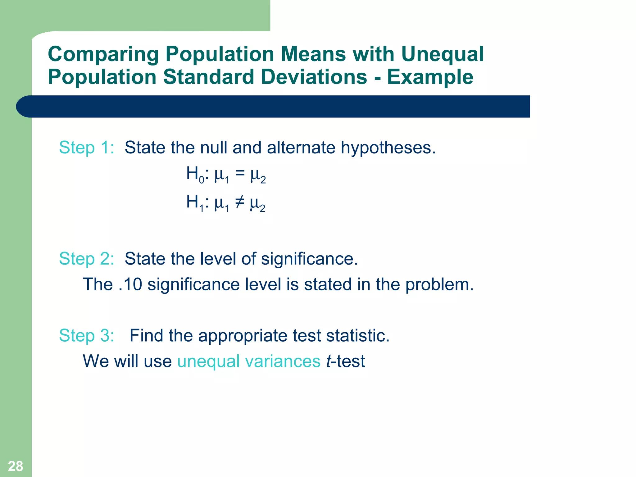 Step 1:  State the null and alternate hypotheses.  H 0 :   1  =   2  H 1 :   1  ≠   2 Step 2:   State the level of significance.  The .10 significance level is stated in the problem. Step 3:  Find the appropriate test statistic.   We will use  unequal variances   t -test  Comparing Population Means with Unequal Population Standard Deviations - Example 