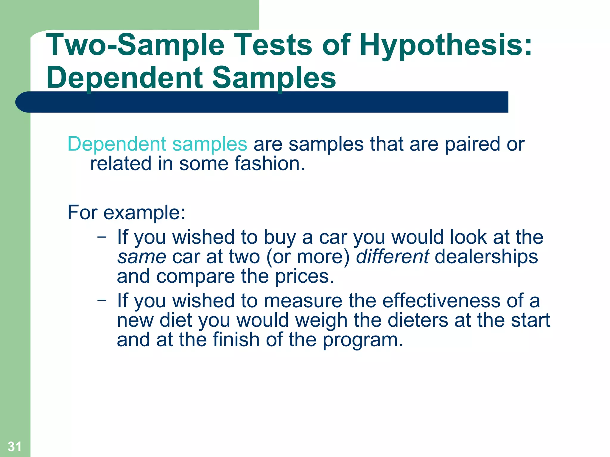 Two-Sample Tests of Hypothesis: Dependent Samples Dependent samples  are samples that are paired or related in some fashion.  For example: If you wished to buy a car you would look at the  same  car at two (or more)  different  dealerships and compare the prices.  If you wished to measure the effectiveness of a new diet you would weigh the dieters at the start and at the finish of the program.  