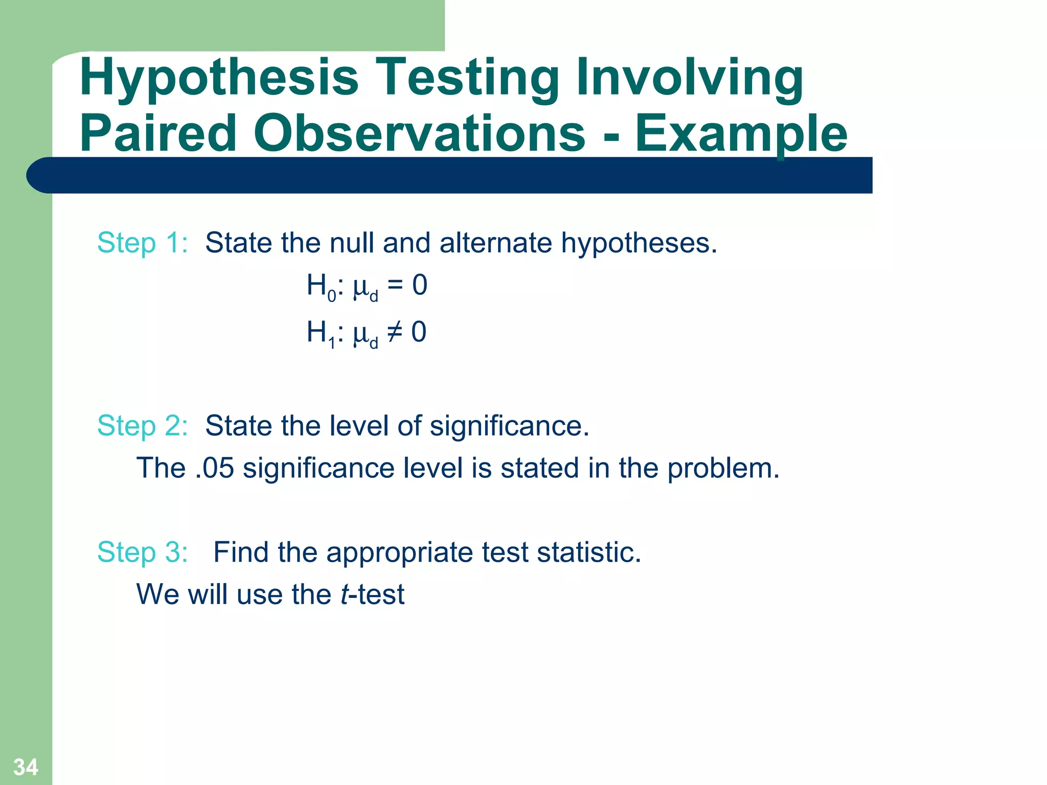 Step 1:  State the null and alternate hypotheses.  H 0 :   d  = 0   H 1 :   d  ≠ 0 Step 2:   State the level of significance.  The .05 significance level is stated in the problem. Step 3:  Find the appropriate test statistic.   We will use the  t -test  Hypothesis Testing Involving Paired Observations - Example 