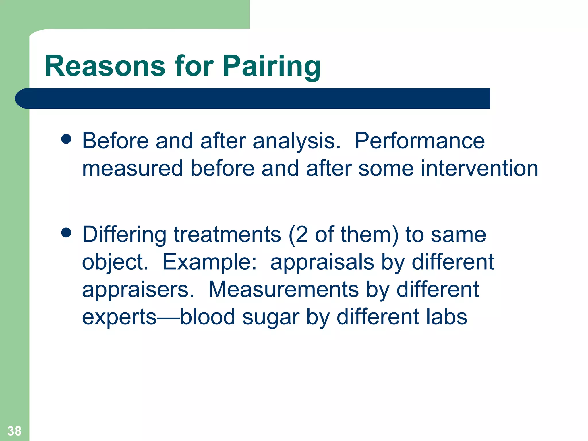 Reasons for Pairing Before and after analysis.  Performance measured before and after some intervention Differing treatments (2 of them) to same object.  Example:  appraisals by different appraisers.  Measurements by different experts—blood sugar by different labs 