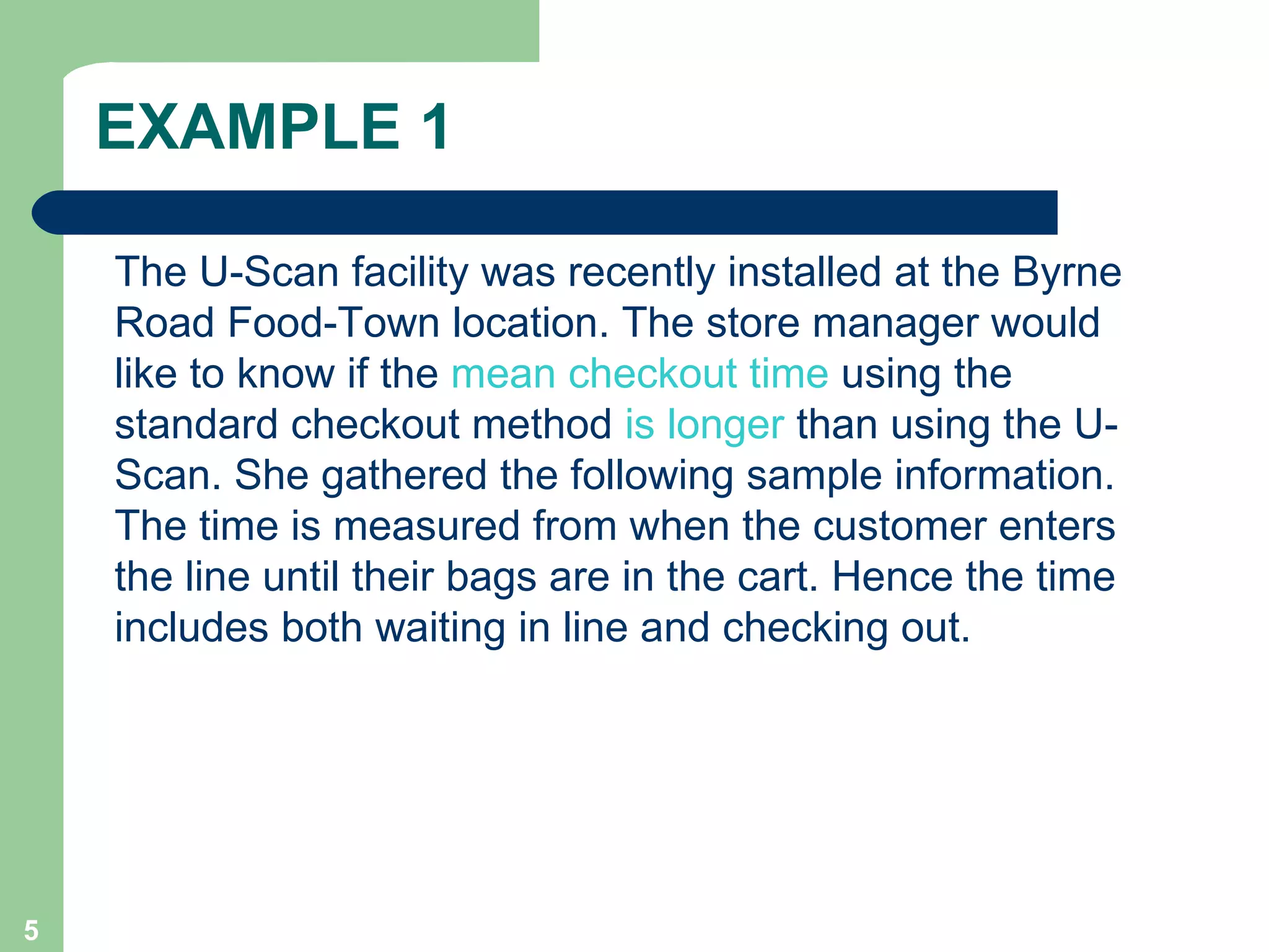 EXAMPLE 1 The U-Scan facility was recently installed at the Byrne Road Food-Town location. The store manager would like to know if the  mean checkout time  using the standard checkout method  is longer  than using the U-Scan. She gathered the following sample information. The time is measured from when the customer enters the line until their bags are in the cart. Hence the time includes both waiting in line and checking out. 