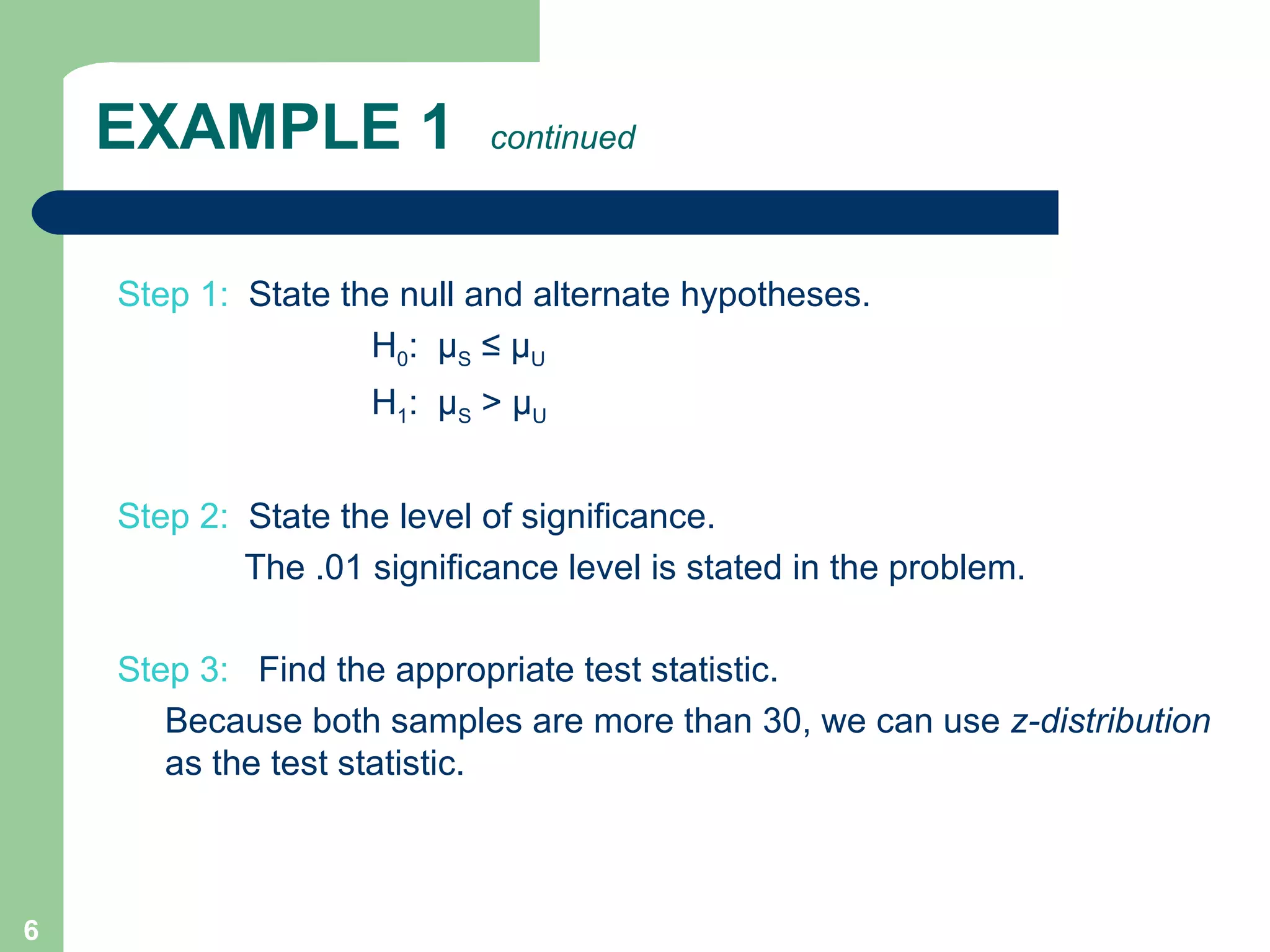 EXAMPLE 1  continued Step 1:  State the null and alternate hypotheses.  H 0 :  µ S  ≤ µ U  H 1 :  µ S  > µ U Step 2:   State the level of significance.  The .01 significance level is stated in the problem. Step 3:  Find the appropriate test statistic.   Because both samples are more than 30, we can use  z-distribution  as the test statistic. 
