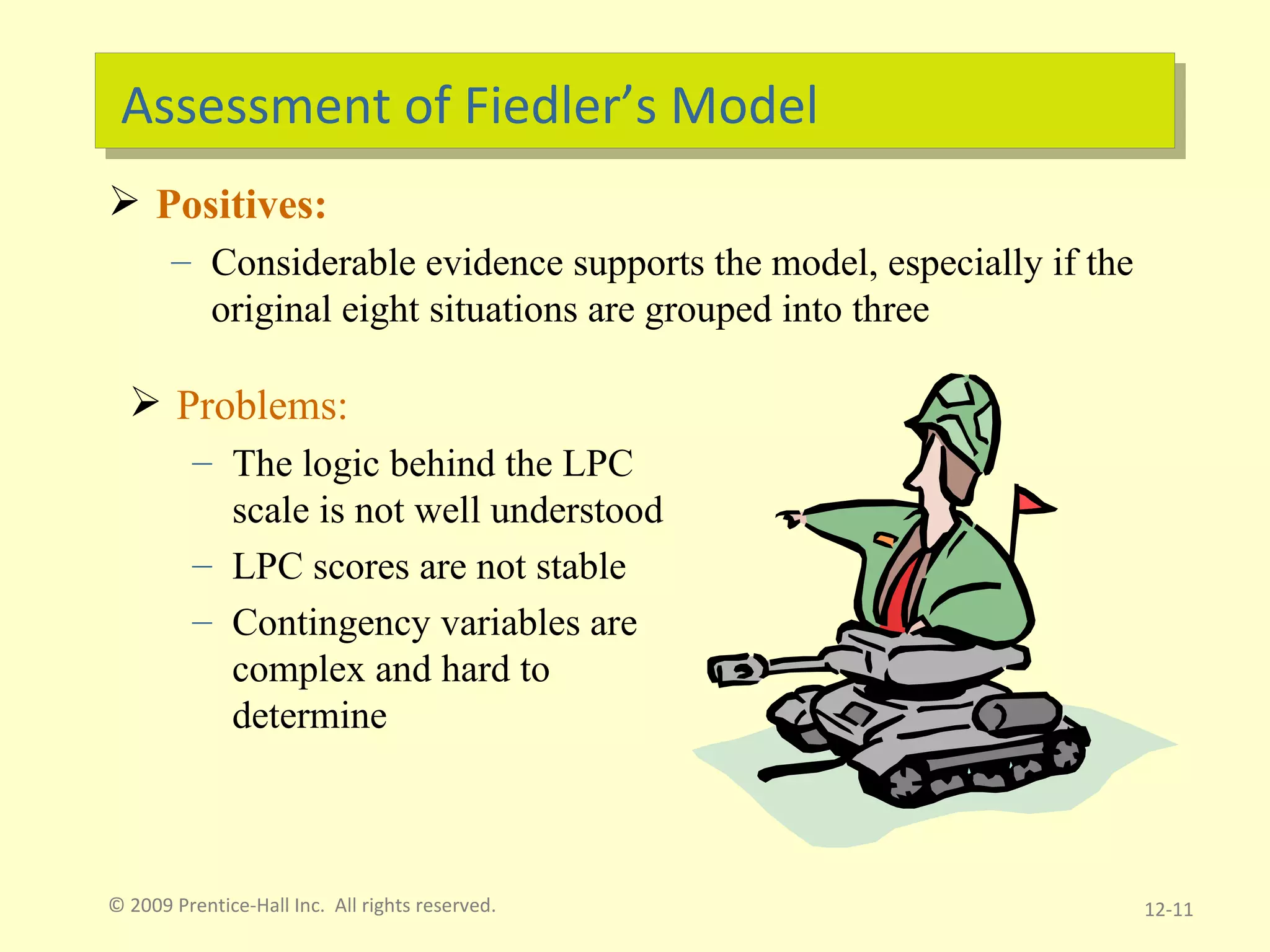Assessment of Fiedler’s Model Positives: Considerable evidence supports the model, especially if the original eight situations are grouped into three © 2009 Prentice-Hall Inc.  All rights reserved. 12- Problems: The logic behind the LPC scale is not well understood LPC scores are not stable Contingency variables are complex and hard to determine 