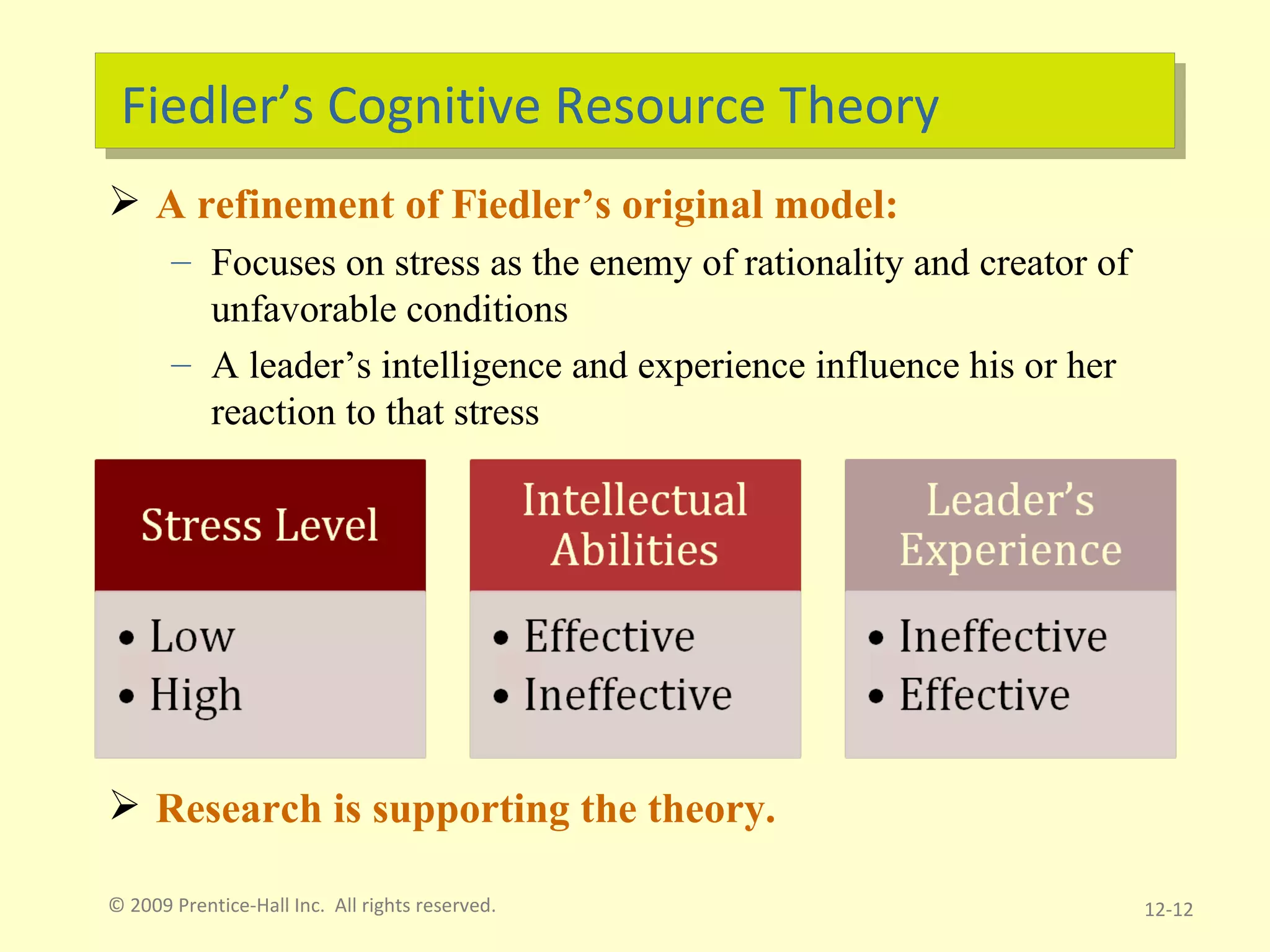 Fiedler’s Cognitive Resource Theory A refinement of Fiedler’s original model: Focuses on stress as the enemy of rationality and creator of unfavorable conditions A leader’s intelligence and experience influence his or her reaction to that stress Research is supporting the theory. © 2009 Prentice-Hall Inc.  All rights reserved. 12- 