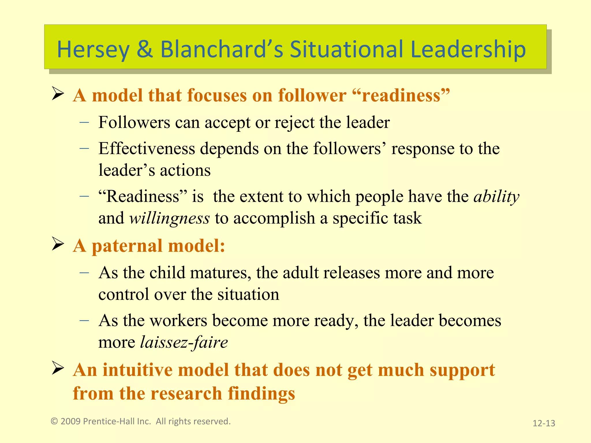 Hersey & Blanchard’s Situational Leadership A model that focuses on follower “readiness” Followers can accept or reject the leader Effectiveness depends on the followers’ response to the leader’s actions “ Readiness” is  the extent to which people have the  ability  and  willingness  to accomplish a specific task A paternal model:  As the child matures, the adult releases more and more control over the situation As the workers become more ready, the leader becomes more  laissez-faire An intuitive model that does not get much support from the research findings © 2009 Prentice-Hall Inc.  All rights reserved. 12- 