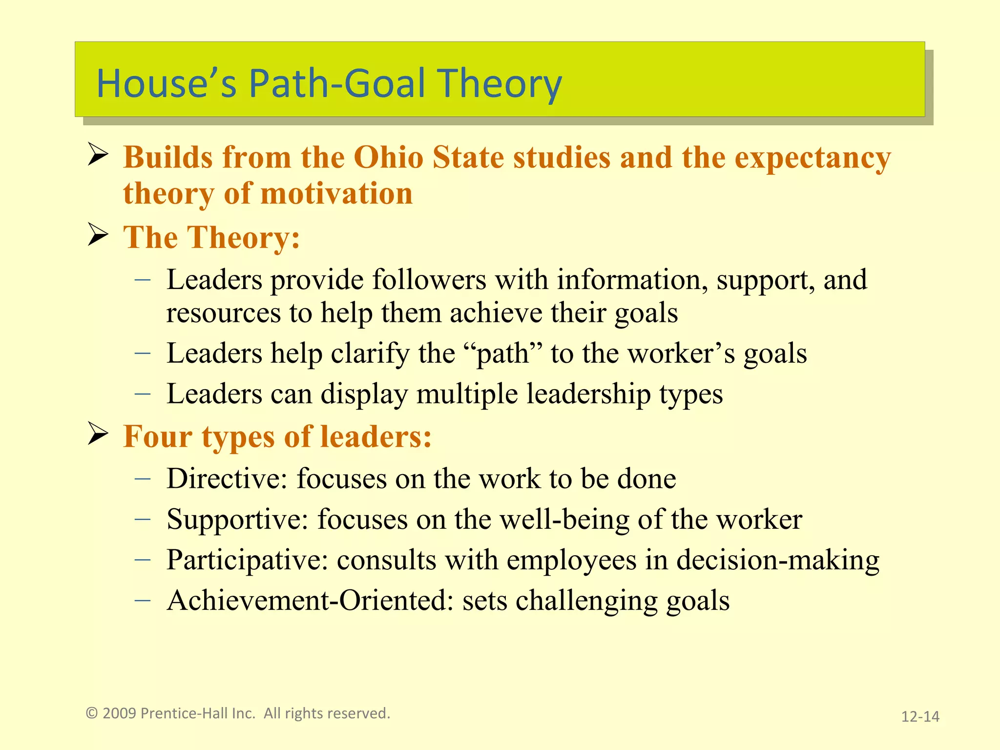 House’s Path-Goal Theory Builds from the Ohio State studies and the expectancy theory of motivation The Theory:  Leaders provide followers with information, support, and resources to help them achieve their goals Leaders help clarify the “path” to the worker’s goals Leaders can display multiple leadership types Four types of leaders: Directive: focuses on the work to be done Supportive: focuses on the well-being of the worker Participative: consults with employees in decision-making Achievement-Oriented: sets challenging goals © 2009 Prentice-Hall Inc.  All rights reserved. 12- 