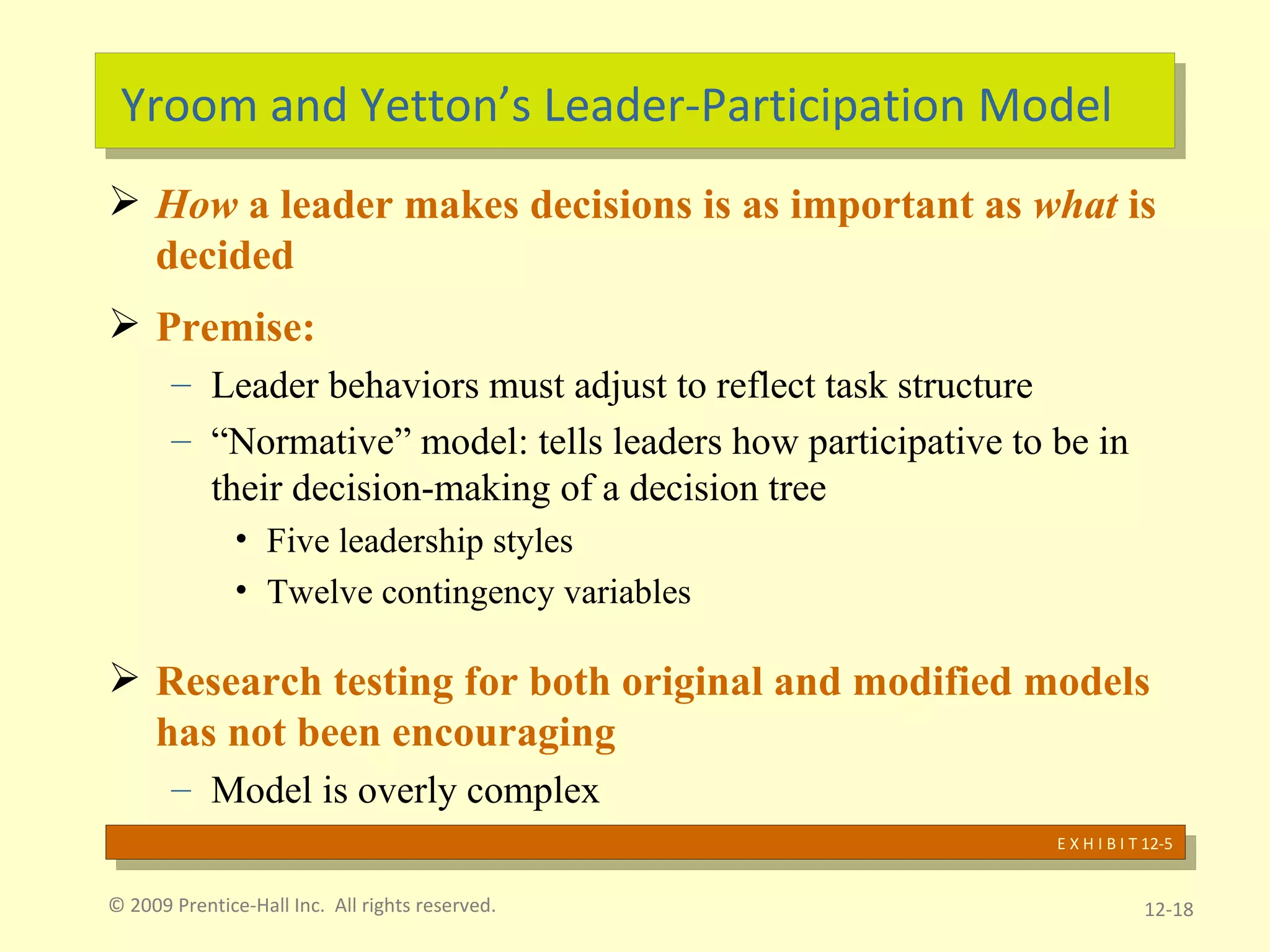 Yroom and Yetton’s Leader-Participation Model How  a leader makes decisions is as important as  what  is decided Premise: Leader behaviors must adjust to reflect task structure “ Normative” model: tells leaders how participative to be in their decision-making of a decision tree Five leadership styles Twelve contingency variables Research testing for both original and modified models has not been encouraging  Model is overly complex © 2009 Prentice-Hall Inc.  All rights reserved. 12- E X H I B I T 12-5 