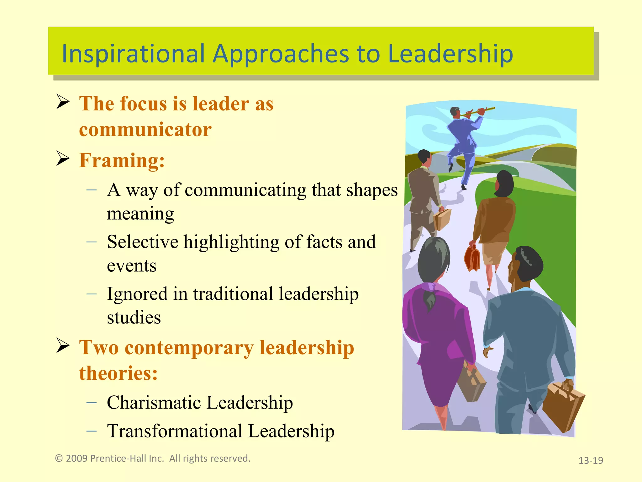 Inspirational Approaches to Leadership The focus is leader as communicator Framing: A way of communicating that shapes meaning Selective highlighting of facts and events Ignored in traditional leadership studies Two contemporary leadership theories:  Charismatic Leadership Transformational Leadership © 2009 Prentice-Hall Inc.  All rights reserved. 13- 