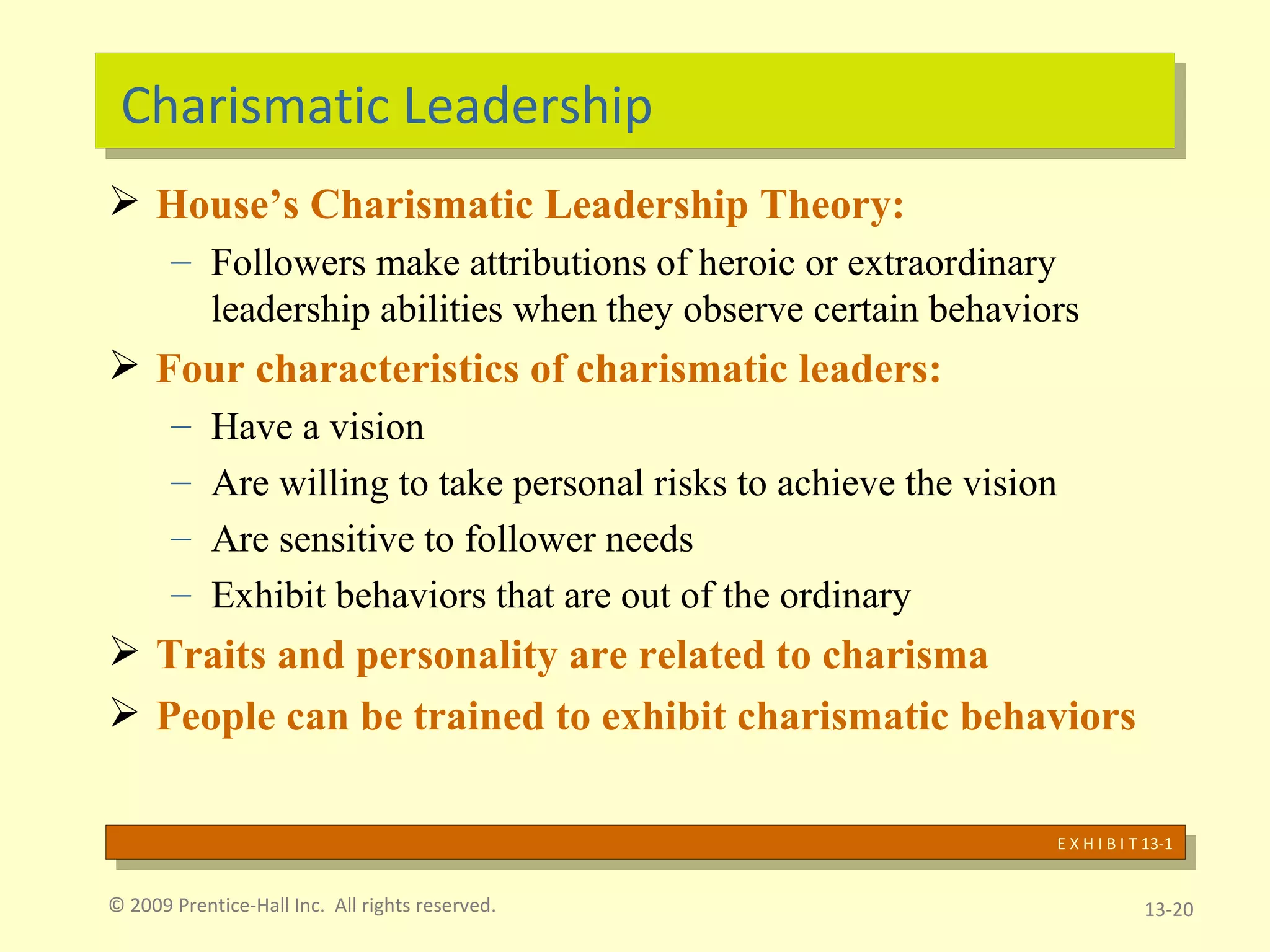 Charismatic Leadership House’s Charismatic Leadership Theory: Followers make attributions of heroic or extraordinary leadership abilities when they observe certain behaviors Four characteristics of charismatic leaders: Have a vision Are willing to take personal risks to achieve the vision Are sensitive to follower needs Exhibit behaviors that are out of the ordinary Traits and personality are related to charisma People can be trained to exhibit charismatic behaviors © 2009 Prentice-Hall Inc.  All rights reserved. 13- E X H I B I T 13-1 