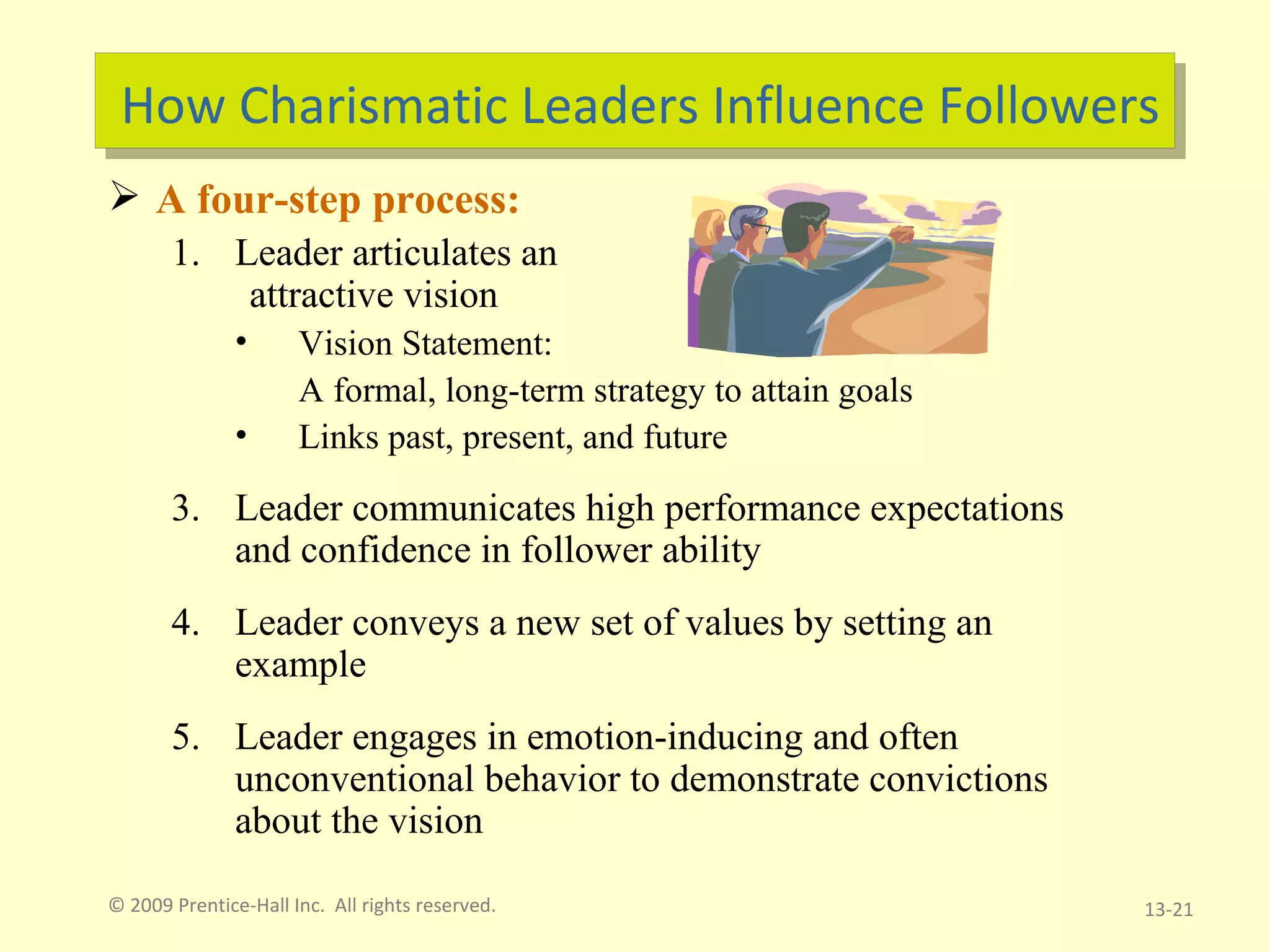 How Charismatic Leaders Influence Followers A four-step process: Leader articulates an  attractive vision Vision Statement:  A formal, long-term strategy to attain goals Links past, present, and future Leader communicates high performance expectations and confidence in follower ability Leader conveys a new set of values by setting an example Leader engages in emotion-inducing and often unconventional behavior to demonstrate convictions about the vision © 2009 Prentice-Hall Inc.  All rights reserved. 13- 