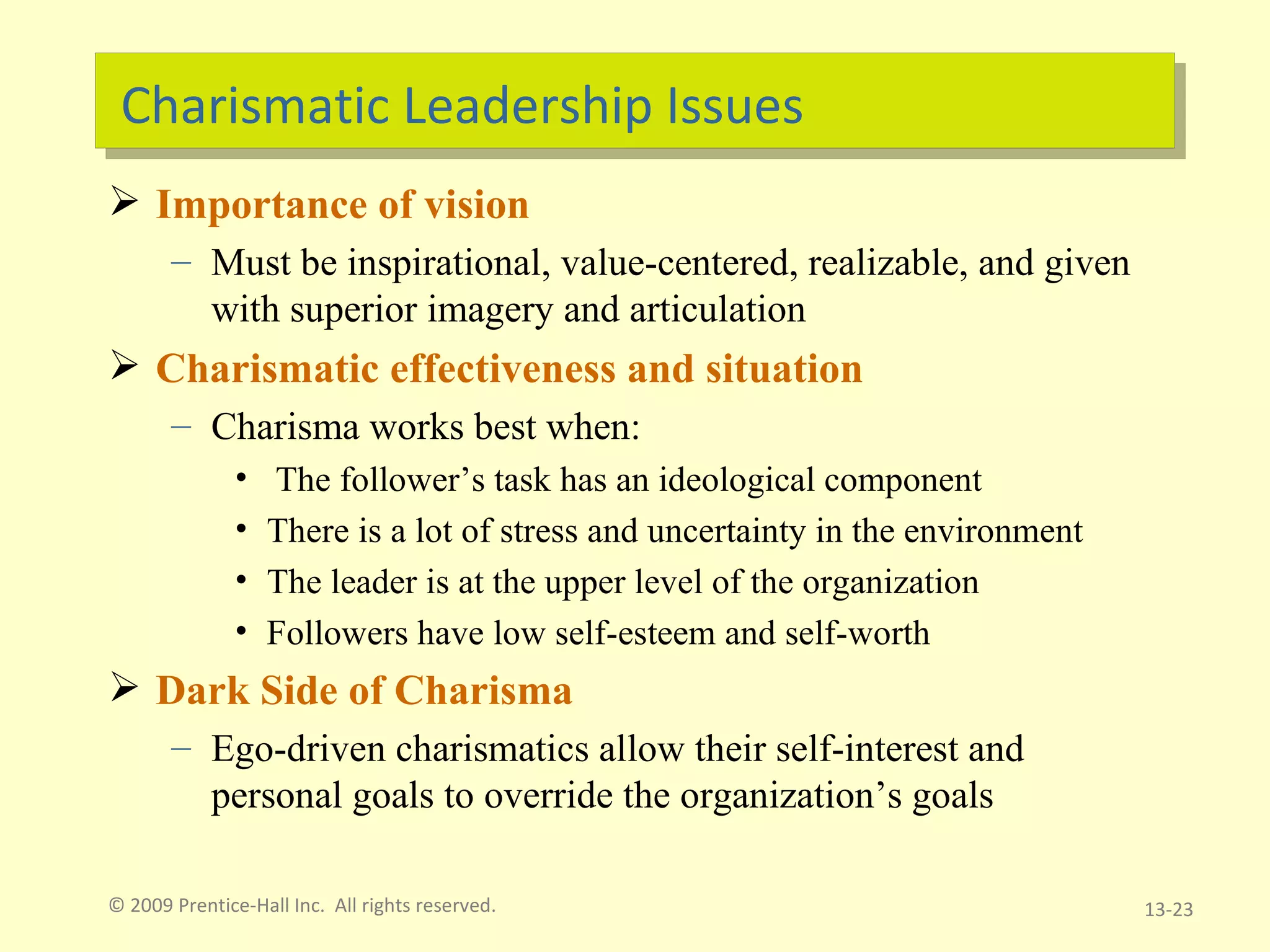 Charismatic Leadership Issues Importance of vision Must be inspirational, value-centered, realizable, and given with superior imagery and articulation Charismatic effectiveness and situation Charisma works best when: The follower’s task has an ideological component There is a lot of stress and uncertainty in the environment The leader is at the upper level of the organization Followers have low self-esteem and self-worth Dark Side of Charisma Ego-driven charismatics allow their self-interest and personal goals to override the organization’s goals © 2009 Prentice-Hall Inc.  All rights reserved. 13- 