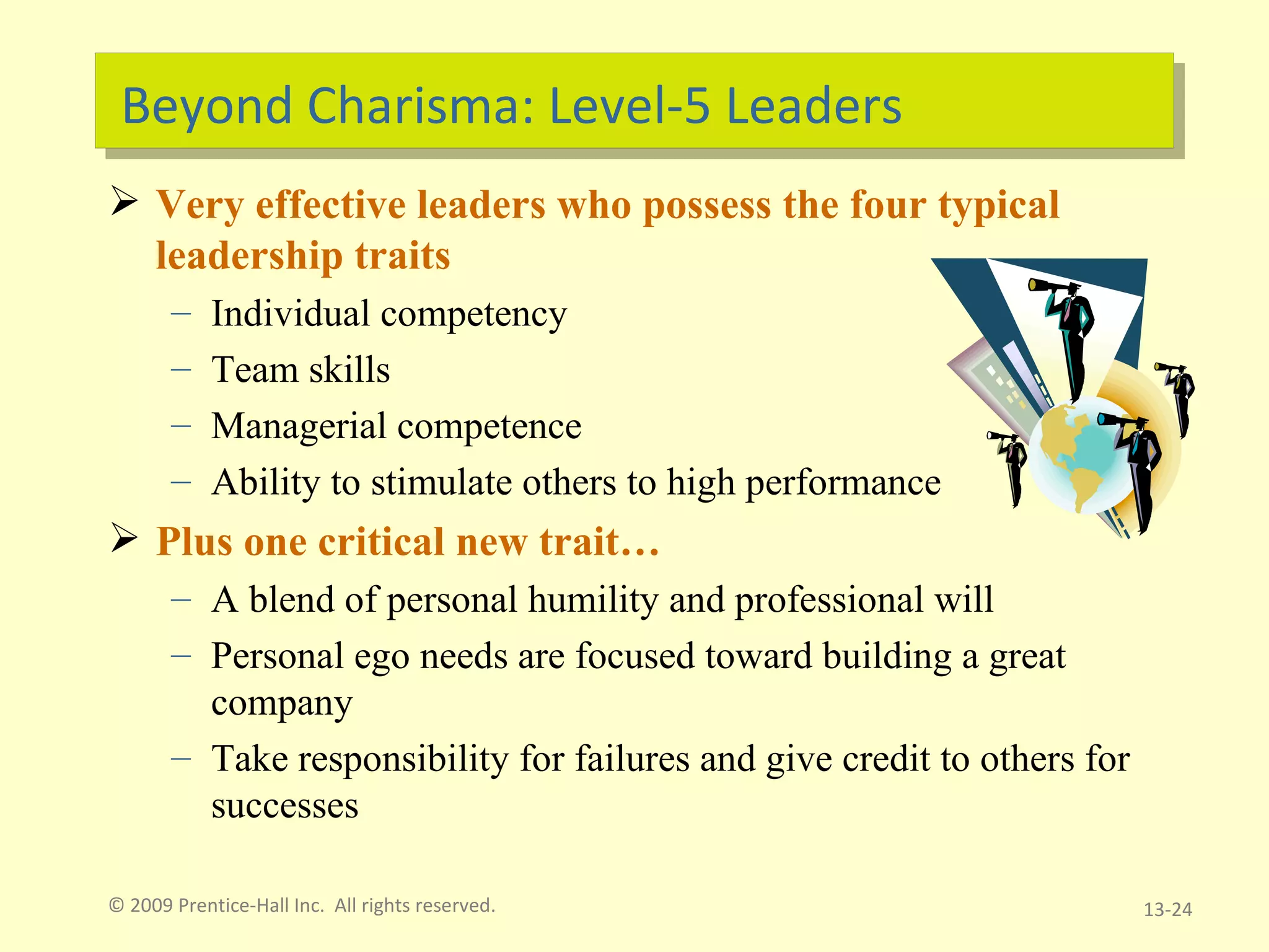 Beyond Charisma: Level-5 Leaders Very effective leaders who possess the four typical leadership traits  Individual competency Team skills Managerial competence Ability to stimulate others to high performance Plus one critical new trait…  A blend of personal humility and professional will Personal ego needs are focused toward building a great company Take responsibility for failures and give credit to others for successes © 2009 Prentice-Hall Inc.  All rights reserved. 13- 