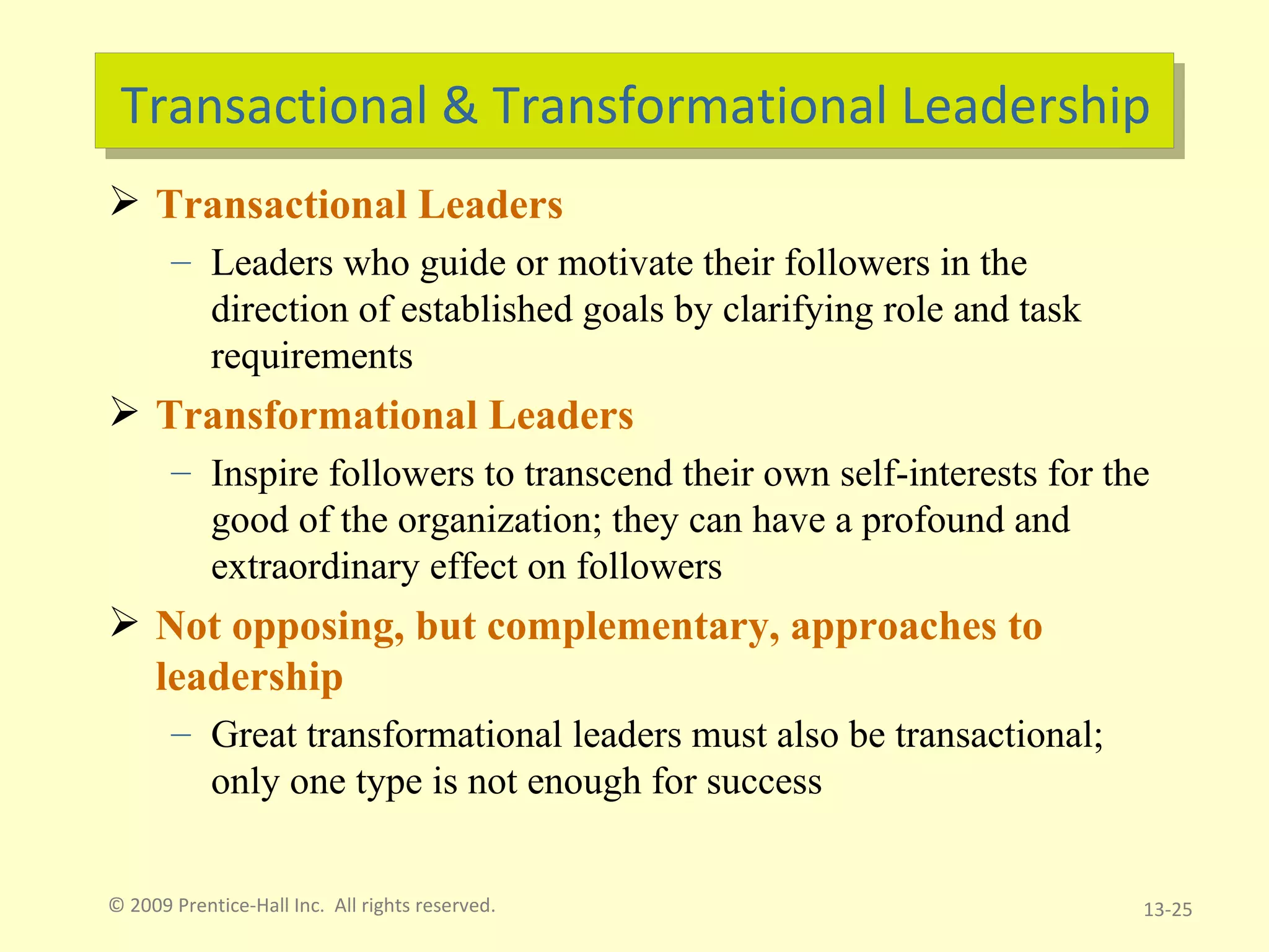 Transactional & Transformational Leadership Transactional Leaders Leaders who guide or motivate their followers in the direction of established goals by clarifying role and task requirements Transformational Leaders Inspire followers to transcend their own self-interests for the good of the organization; they can have a profound and extraordinary effect on followers Not opposing, but complementary, approaches to leadership Great transformational leaders must also be transactional; only one type is not enough for success © 2009 Prentice-Hall Inc.  All rights reserved. 13- 