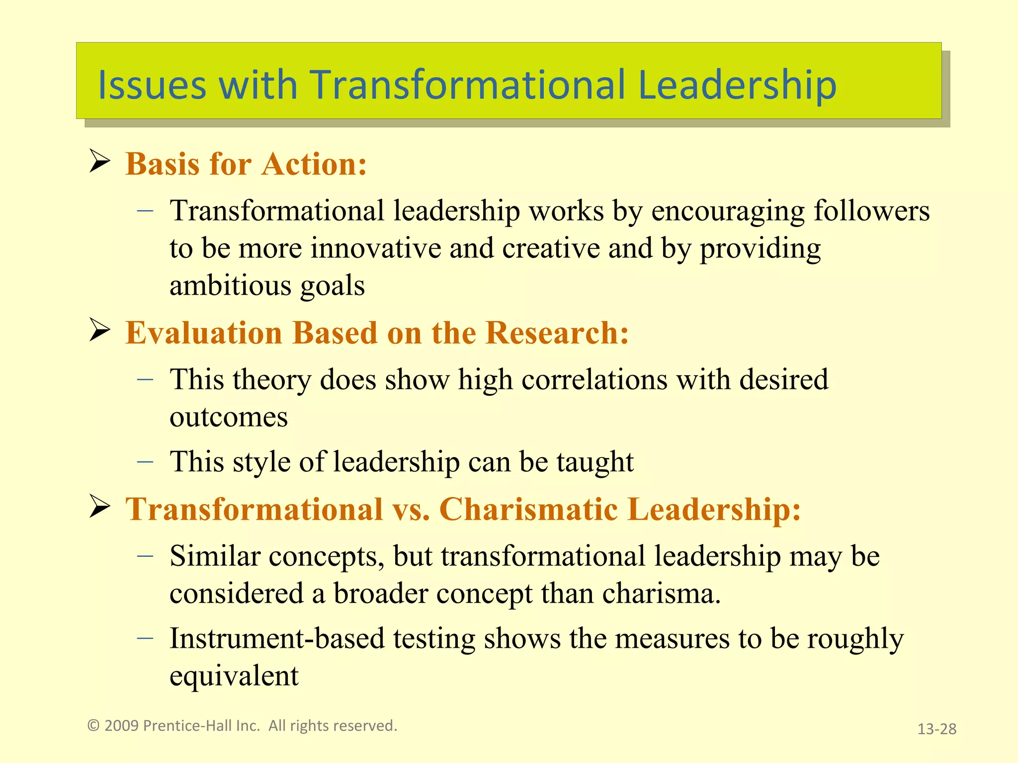 Issues with Transformational Leadership Basis for Action: Transformational leadership works by encouraging followers to be more innovative and creative and by providing ambitious goals Evaluation Based on the Research: This theory does show high correlations with desired outcomes This style of leadership can be taught Transformational vs. Charismatic Leadership: Similar concepts, but transformational leadership may be considered a broader concept than charisma. Instrument-based testing shows the measures to be roughly equivalent  © 2009 Prentice-Hall Inc.  All rights reserved. 13- 