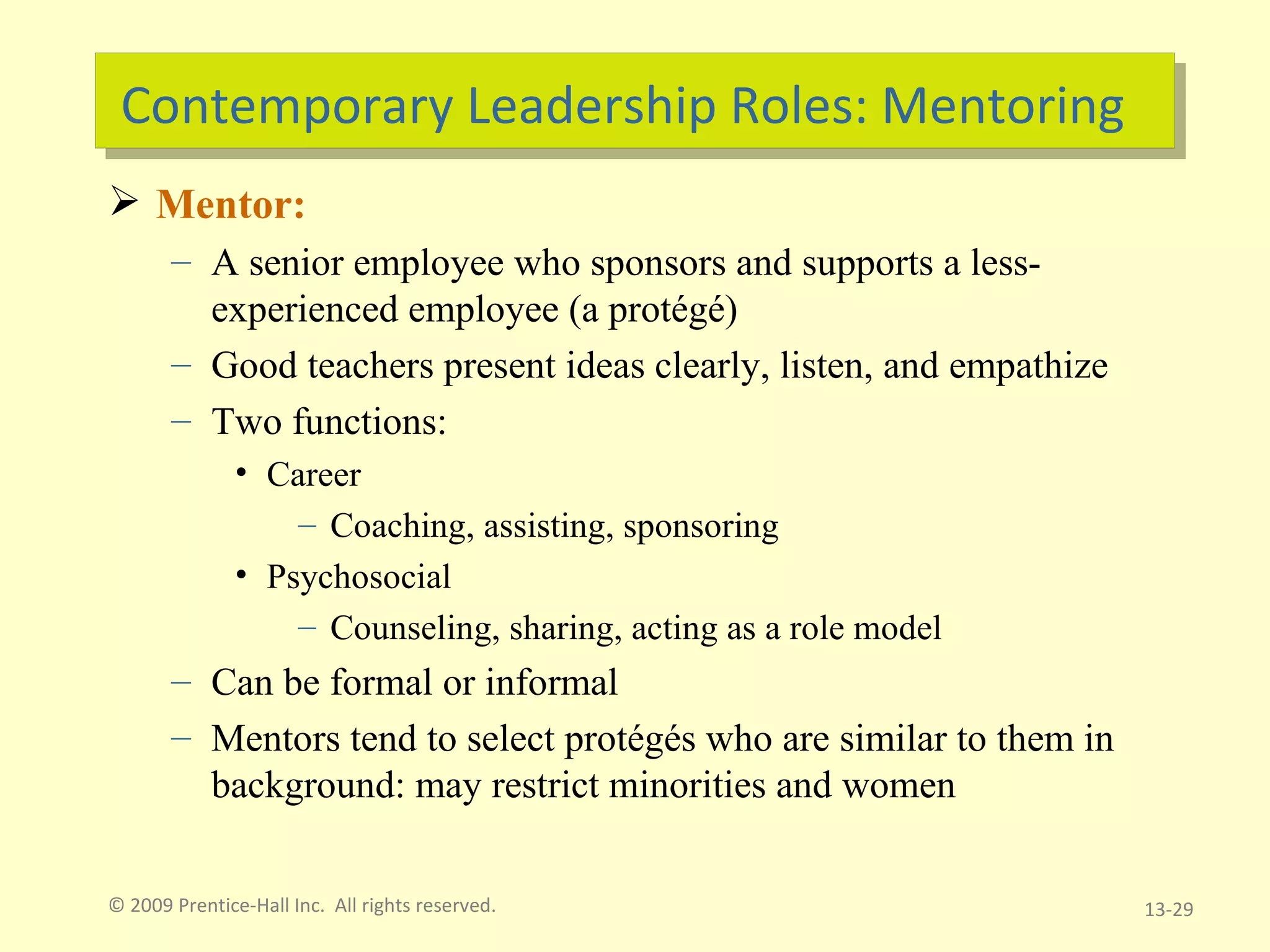 Contemporary Leadership Roles: Mentoring Mentor: A senior employee who sponsors and supports a less-experienced employee (a protégé) Good teachers present ideas clearly, listen, and empathize Two functions:  Career Coaching, assisting, sponsoring  Psychosocial Counseling, sharing, acting as a role model Can be formal or informal Mentors tend to select protégés who are similar to them in background: may restrict minorities and women © 2009 Prentice-Hall Inc.  All rights reserved. 13- 