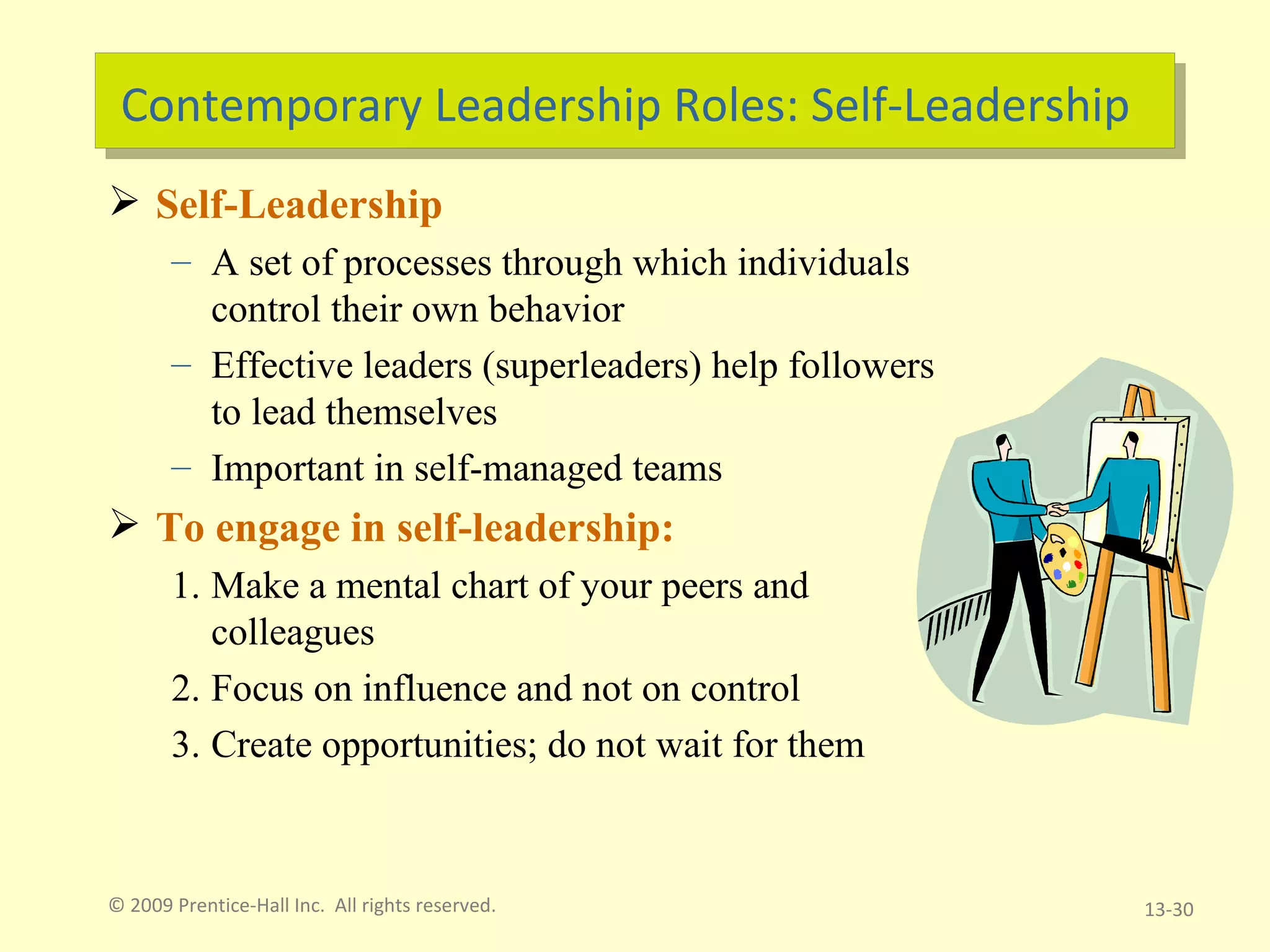 Contemporary Leadership Roles: Self-Leadership Self-Leadership A set of processes through which individuals control their own behavior Effective leaders (superleaders) help followers to lead themselves Important in self-managed teams To engage in self-leadership: Make a mental chart of your peers and colleagues Focus on influence and not on control Create opportunities; do not wait for them © 2009 Prentice-Hall Inc.  All rights reserved. 13- 