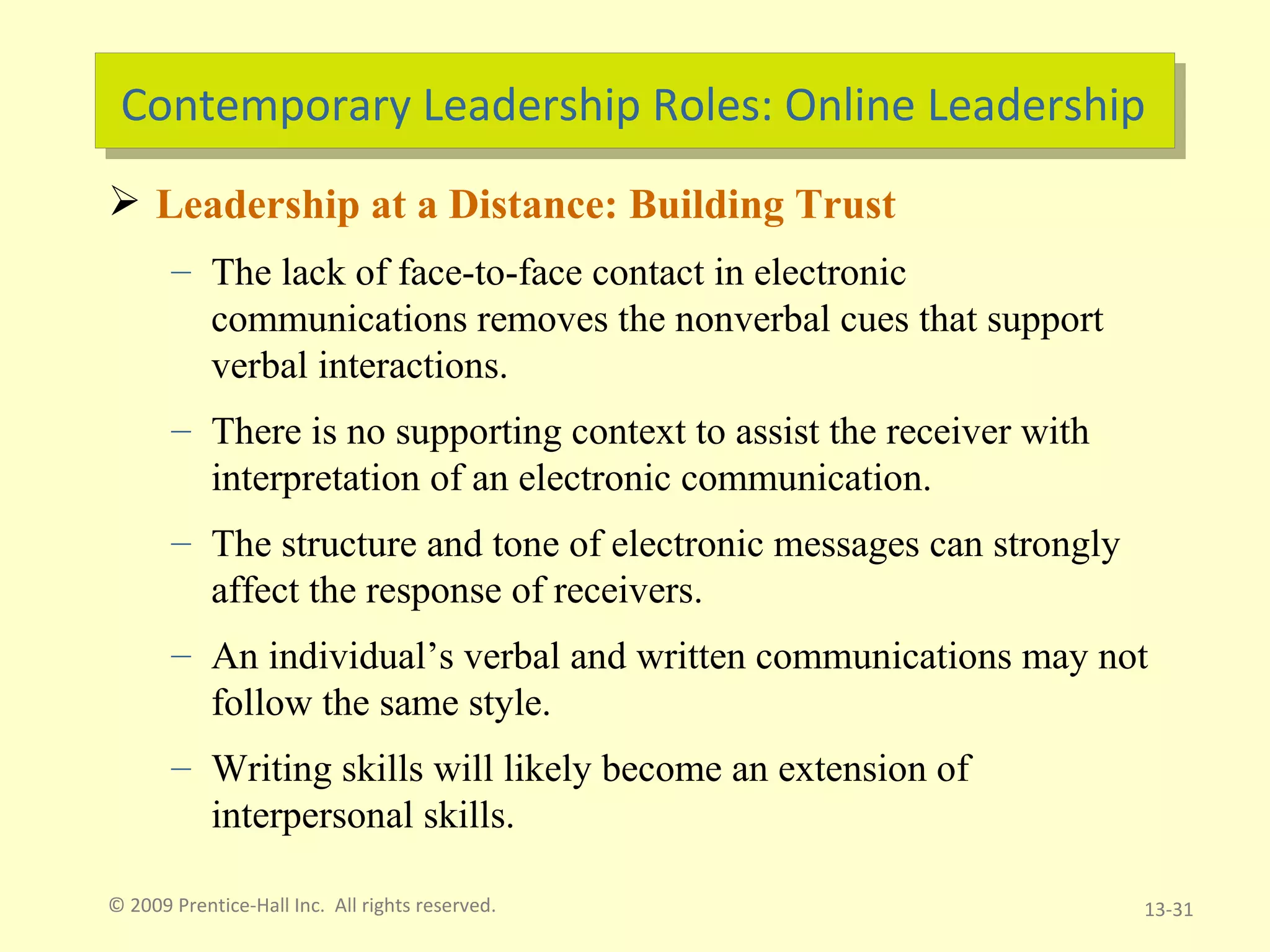 Contemporary Leadership Roles: Online Leadership Leadership at a Distance: Building Trust The lack of face-to-face contact in electronic communications removes the nonverbal cues that support verbal interactions. There is no supporting context to assist the receiver with interpretation of an electronic communication. The structure and tone of electronic messages can strongly affect the response of receivers. An individual’s verbal and written communications may not follow the same style. Writing skills will likely become an extension of interpersonal skills. © 2009 Prentice-Hall Inc.  All rights reserved. 13- 