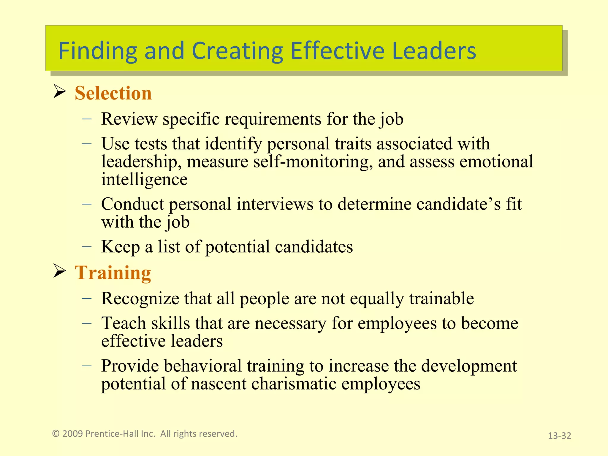 Finding and Creating Effective Leaders Selection Review specific requirements for the job Use tests that identify personal traits associated with leadership, measure self-monitoring, and assess emotional intelligence Conduct personal interviews to determine candidate’s fit with the job Keep a list of potential candidates Training Recognize that all people are not equally trainable Teach skills that are necessary for employees to become effective leaders Provide behavioral training to increase the development potential of nascent charismatic employees © 2009 Prentice-Hall Inc.  All rights reserved. 13- 