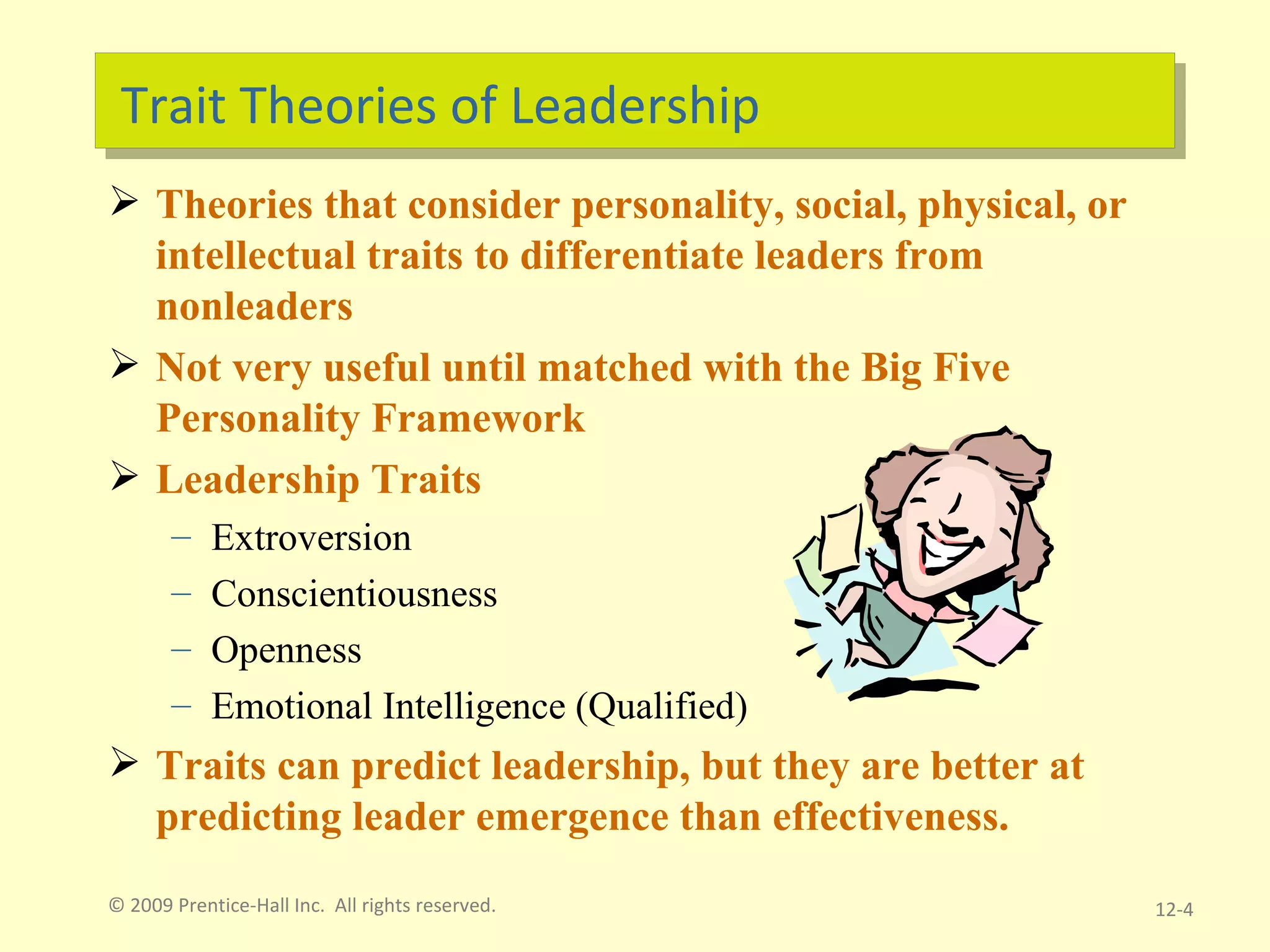 Trait Theories of Leadership Theories that consider personality, social, physical, or intellectual traits to differentiate leaders from nonleaders Not very useful until matched with the Big Five Personality Framework Leadership Traits Extroversion Conscientiousness Openness  Emotional Intelligence (Qualified)  Traits can predict leadership, but they are better at predicting leader emergence than effectiveness. © 2009 Prentice-Hall Inc.  All rights reserved. 12- 