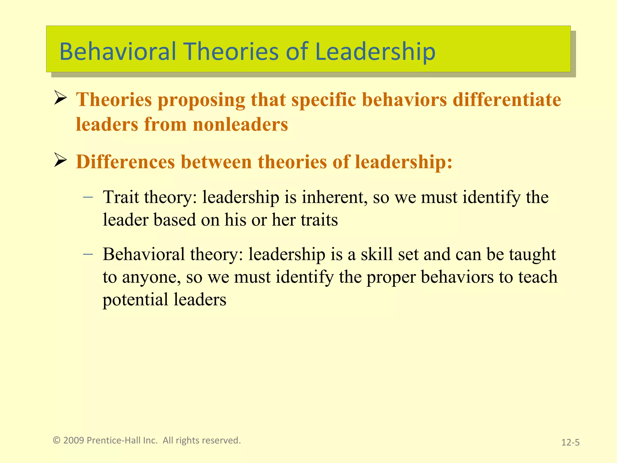 Behavioral Theories of Leadership Theories proposing that specific behaviors differentiate leaders from nonleaders Differences between theories of leadership: Trait theory: leadership is inherent, so we must identify the leader based on his or her traits Behavioral theory: leadership is a skill set and can be taught to anyone, so we must identify the proper behaviors to teach potential leaders © 2009 Prentice-Hall Inc.  All rights reserved. 12- 
