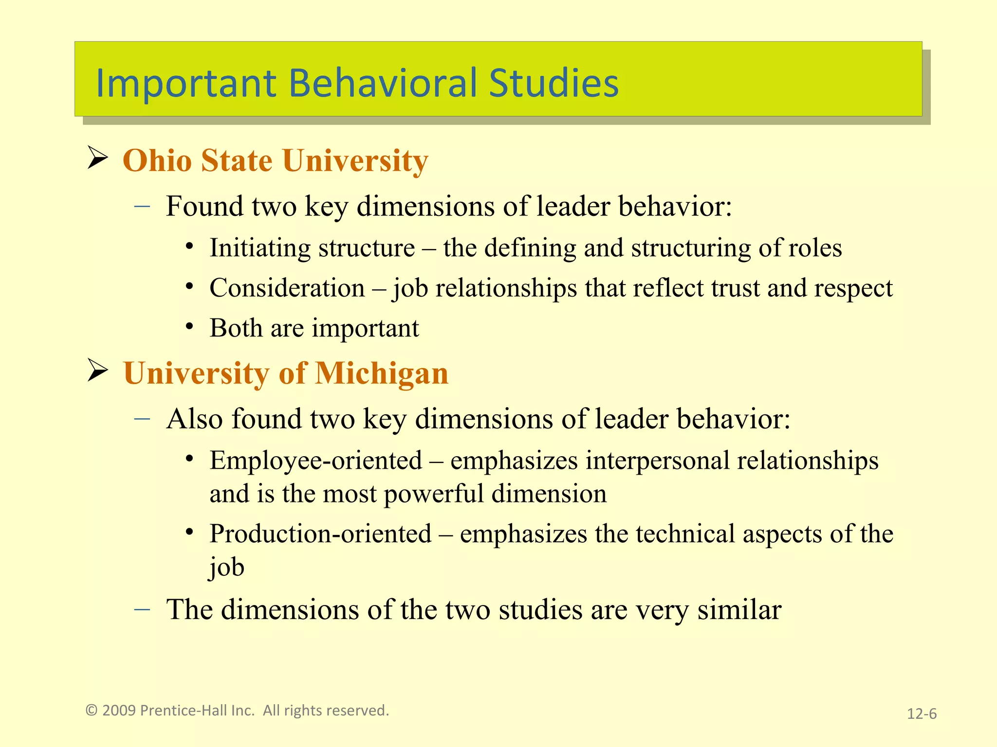 Important Behavioral Studies Ohio State University  Found two key dimensions of leader behavior: Initiating structure – the defining and structuring of roles Consideration – job relationships that reflect trust and respect Both are important University of Michigan Also found two key dimensions of leader behavior: Employee-oriented – emphasizes interpersonal relationships and is the most powerful dimension Production-oriented – emphasizes the technical aspects of the job The dimensions of the two studies are very similar © 2009 Prentice-Hall Inc.  All rights reserved. 12- 