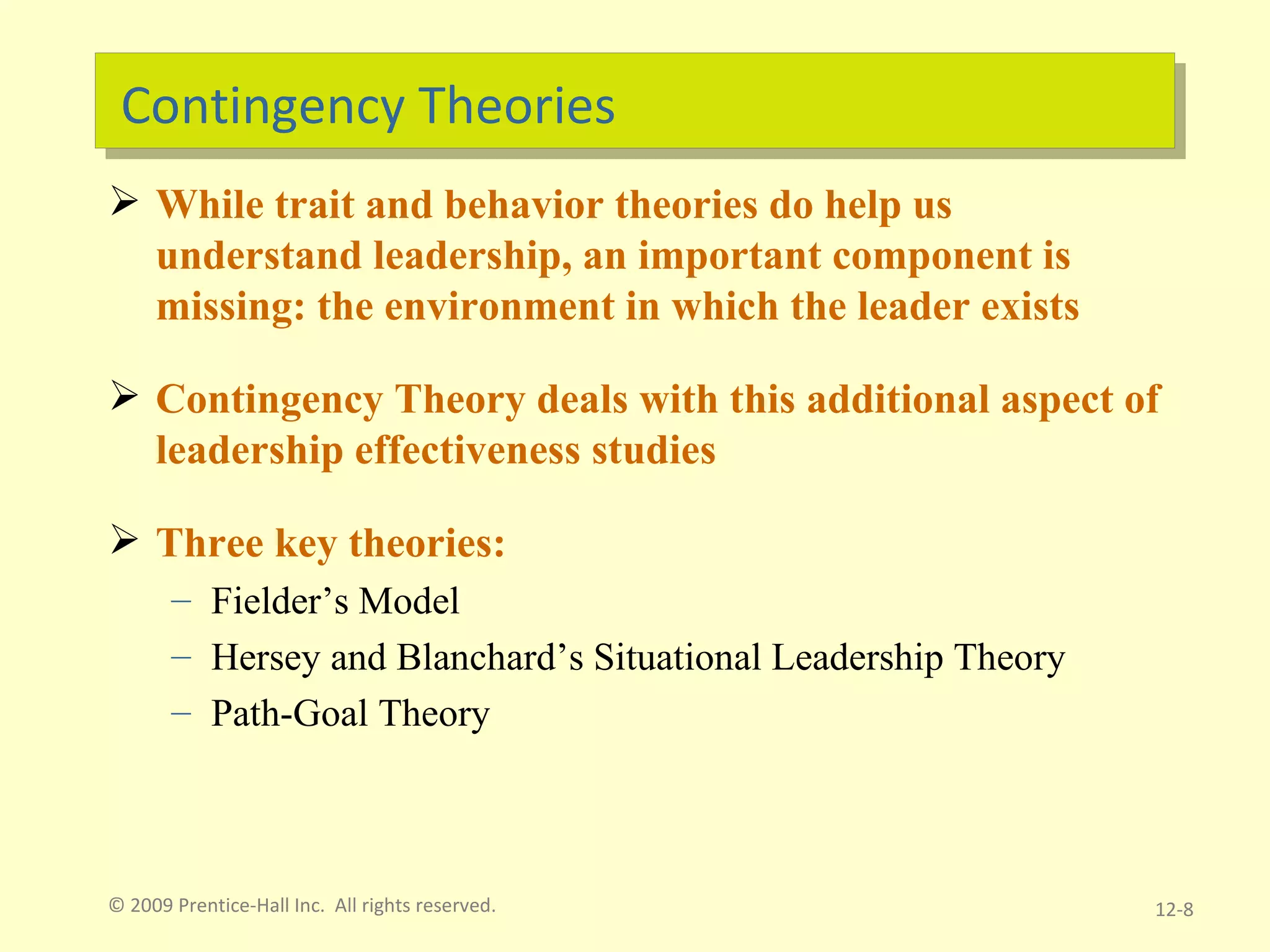 Contingency Theories While trait and behavior theories do help us understand leadership, an important component is missing: the environment in which the leader exists Contingency Theory deals with this additional aspect of leadership effectiveness studies Three key theories: Fielder’s Model Hersey and Blanchard’s Situational Leadership Theory Path-Goal Theory © 2009 Prentice-Hall Inc.  All rights reserved. 12- 