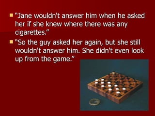 “Jane wouldn't answer him when he asked her if she knew where there was any cigarettes.”  “So the guy asked her again, but she still wouldn't answer him. She didn't even look up from the game.” 