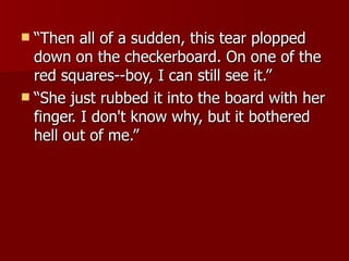 “Then all of a sudden, this tear plopped down on the checkerboard. On one of the red squares--boy, I can still see it.”  “She just rubbed it into the board with her finger. I don't know why, but it bothered hell out of me.”  