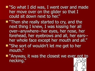 “So what I did was, I went over and made her move over on the glider so that I could sit down next to her.”  “Then she really started to cry, and the next thing I knew, I was kissing her all over--anywhere--her eyes, her nose, her forehead, her eyebrows and all, her ears--her whole face except her mouth and all.”  “She sort of wouldn't let me get to her mouth.” “Anyway, it was the closest we ever got to necking.” 