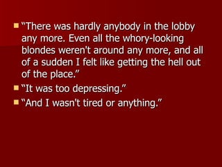 “ There was hardly anybody in the lobby any more. Even all the whory-looking blondes weren't around any more, and all of a sudden I felt like getting the hell out of the place.”  “ It was too depressing.”  “ And I wasn't tired or anything.”  